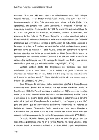 Luiz Artur Ferraretto, Luciano Klöckner (Orgs.)
118
emissora. Iniciou em 1948, como locutor, ao lado de nomes como João Bettega,
Vicente Mickozs, Nicolau Nader, Carlos Alberto Moro, entre outros. Em 1955,
tornou-se gerente da rádio. Dois anos mais tarde, foi para a Rádio Clube, onde
apresentou, em parceria com Mário Vendramel, o programa "Calouros B2",
sucesso de audiência. Em novembro de 1958, foi promovido a diretor artístico. De
81 a 91, foi gerente da emissora. Atualmente, trabalha apresentando um
programa de televisão na TV Paraná Educativa e realiza pesquisas sobre a
história do rádio. Entre suas lembranças está a lotação do auditório da Clube em
programas que levavam os ouvintes a conhecerem os radioatores, cantores e
locutores da emissora. E também as transmissões artísticas da emissora desde o
principal teatro do Paraná, o Teatro Guaíra, ainda em construção na época.
Lustosa relembra que tanto na apresentação do Coral Russo Dimitri como na
apresentação dos cantores Vicente Celestino e da peruana Dilma Sumaka, os
radiouvintes sentaram-se no chão gelado de cimento do Teatro, no espaço
destinado às poltronas que ainda não haviam chegado (ZYZ, 2008).
Lustosa também conta das dificuldades de radialistas que eram
analfabetos, como o cantor Militão, o rei do violão, e as gafes cometidas nas
chamadas de notas de falecimento, dadas com tom exagerado ou iniciadas como
se fossem “a próxima atração”. “Notas de falecimento são um enterro para o
locutor”, diz Lustosa (ZYZ, 2008).
Com 50 anos de microfone, outro entrevistado do ZYZ é Paulo Branco.
Natural de Passo Fundo, Rio Grande do Sul, ele estreou na Rádio Cultura de
Erechim em 1952. No Paraná, começou a trabalhar em 1964, na época do golpe
militar, já na Rádio Independência. Trabalhou também nas rádios Atalaia, Cidade
e Educativa, e foi a partir dessa última que começou a trabalhar para o governo
estadual. A partir daí, Paulo Branco ficou conhecido como “aquele que vos fala”,
pois era assim que se apresentava diariamente transmitindo as notícias do
Palácio do Iguaçu. Atualmente, Paulo mantém um blog sobre histórias e
curiosidades que vão desde a “era de ouro do rádio” até os dias atuais. Uma das
maiores queixas do locutor é a da venda de horários nas emissoras (ZYZ, 2008).
O locutor Rosaldo Pereira, que atua desde os anos 60, produz um dos
mais antigos programas ainda no ar, o Revista Matinal, na Rádio Colombo, onde
é também diretor de jornalismo. Rosaldo é conhecido como cupido porque realiza
 