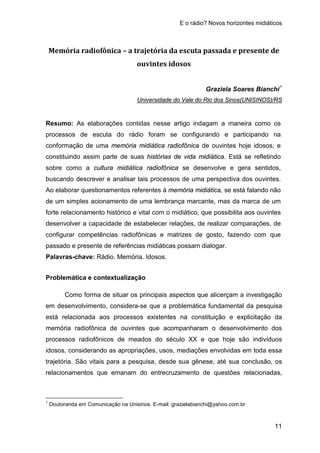 E o rádio? Novos horizontes midiáticos
11
Memória radiofônica – a trajetória da escuta passada e presente de
ouvintes idosos
Graziela Soares Bianchi1
Resumo: As elaborações contidas nesse artigo indagam a maneira como os
processos de escuta do rádio foram se configurando e participando na
conformação de uma memória midiática radiofônica de ouvintes hoje idosos, e
constituindo assim parte de suas histórias de vida midiática. Está se refletindo
sobre como a cultura midiática radiofônica se desenvolve e gera sentidos,
buscando descrever e analisar tais processos de uma perspectiva dos ouvintes.
Ao elaborar questionamentos referentes à memória midiática, se está falando não
de um simples acionamento de uma lembrança marcante, mas da marca de um
forte relacionamento histórico e vital com o midiático, que possibilita aos ouvintes
desenvolver a capacidade de estabelecer relações, de realizar comparações, de
configurar competências radiofônicas e matrizes de gosto, fazendo com que
passado e presente de referências midiáticas possam dialogar.
Universidade do Vale do Rio dos Sinos(UNISINOS)/RS
Palavras-chave: Rádio. Memória. Idosos.
Problemática e contextualização
Como forma de situar os principais aspectos que alicerçam a investigação
em desenvolvimento, considera-se que a problemática fundamental da pesquisa
está relacionada aos processos existentes na constituição e explicitação da
memória radiofônica de ouvintes que acompanharam o desenvolvimento dos
processos radiofônicos de meados do século XX e que hoje são indivíduos
idosos, considerando as apropriações, usos, mediações envolvidas em toda essa
trajetória. São vitais para a pesquisa, desde sua gênese, até sua conclusão, os
relacionamentos que emanam do entrecruzamento de questões relacionadas,
1
Doutoranda em Comunicação na Unisinos. E-mail: grazielabianchi@yahoo.com.br
 