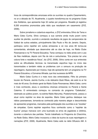 E o rádio? Novos horizontes midiáticos
119
troca de correspondências amorosas entre os ouvintes no quadro Casamenteiro,
no ar a década de 70. Atualmente, o quadro transformou-se no programa Clube
dos Solitários, que apresenta hoje 32 cartas por programa. Rosaldo já registrou
8.200 encontros promovidos pela rádio que resultaram em casamento (ZYZ,
2008).
Sobre jornalismo e cobertura esportiva, o ZYZ entrevistou Sílvio de Tarso e
Mario Celso Cunha. Sílvio começou a sua carreira ainda muito jovem como
auxiliar de plantão, ouvindo e anotando resultados de jogos de campeonatos de
futebol de outros estados, principalmente São Paulo e Rio de Janeiro. Depois,
participou como repórter em outras emissoras e só nos anos 80 tornou-se
comentarista, atividade que desenvolve até os dias de hoje, na Rádio Clube
Paranaense e na TV Paraná Educativa. Tarso começou no rádio ainda com o uso
de fitas metálicas, depois com fita de rolo e cartucheiras. “Era preciso ter uma
coluna forte e resistência física”, diz (ZYZ, 2008). Sílvio conta em sua entrevista
sobre as dificuldades técnicas na transmissão esportiva logo no início das
transmissões e também relata os problemas com a censura na produção de
reportagens. Apaixonado por música, hoje ele apresenta tem um programa na TV
Paraná Educativa, o Conversa Afinada, que traz sucessos da MPB.
Mario Celso Cunha é o mais novo dos entrevistados. Filho do primeiro
locutor do Paraná, Jacinto Cunha, e da rádioatriz Zezé Ribas, ele está no ar há
mais de 40 anos. Ex-diretor geral da Rádio Clube Paranaense, Mário Celso, como
é mais conhecido, atuou e coordenou diversas emissoras no Paraná e Santa
Catarina. O entrevistado começou no comando do programa “Cabeludos”,
destinado ao público jovem, na extinta Rádio Marumby. Posteriormente, passou a
atuar como repórter na área de esportes. Mario Celso ganhou destaque nas
rádios paranaenses, tornando-se conhecido pela maneira alegre e descontraída
de apresentar programas, marcados pela participação dos ouvintes e as “receitas”
de simpatias. Como repórter esportivo ficou conhecido como o “repórter da
buzina” porque marcava com uma buzinada os erros de jogadores e árbitros,
durante a cobertura das partidas. Tendo trabalhado no Programa do Chacrinha,
na Rede Globo, Mário Celso incorporou a ideia da buzina às suas reportagens e
narrações (ZYZ, 2008). Atualmente, Mario Celso está na rádio Difusora AM. A
 