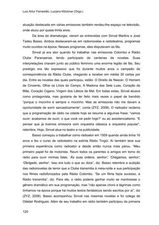 Luiz Artur Ferraretto, Luciano Klöckner (Orgs.)
120
atuação destacada em várias emissoras também rendeu-lhe espaço na televisão,
onde atuou por quase trinta anos.
Da área da dramaturgia, vieram as entrevistas com Sinval Martins e José
Tadeu Basso. Ambos destacaram-se em radionovelas e radioteatros, programas
muito ouvidos na época. Nesses programas, eles disputavam as fãs.
Sinval já era ator quando foi trabalhar nas emissoras Colombo e Rádio
Clube Paranaense, tendo participado de centenas de novelas. Suas
interpretações criavam junto ao público feminino uma enorme legião de fãs. Seu
prestígio era tão expressivo que foi durante muitos anos o campeão de
correspondência da Rádio Clube, chegando a receber em média 30 cartas por
dia. Entre as novelas das quais participou, estão: O Direito de Nascer, O Homem
de Cinzento, Olhai os Lírios do Campo, A Madona das Sete Luas, Coração de
Mãe, Coração Cigano, Virgem dos Lábios de Mel. Em todas estas, Sinval atuava
como protagonista, mas gostaria de ter feito mais vezes o papel de bandido
“porque o mocinho é sempre o mocinho. Mas as emissoras não me davam a
oportunidade de sorrir sarcasticamente”, conta (ZYZ, 2008). O radioator reclama
que a programação de rádio na cidade hoje se resume a algumas frase: “vamos
ouvir; acabamos de ouvir; o que você vai pedir hoje?” ou ao assistencialismo. “E
pensar que já tivemos emissora com orquestra clássica e orquestra popular”,
relembra. Hoje, Sinval atua no teatro e na publicidade.
Basso começou a trabalhar como rádioator em 1959 quando ainda tinha 16
anos e fez o curso de radioteatro na extinta Rádio Tingüi. Aí também teve sua
primeira experiência como radioator e desde então nunca mais parou. “Meu
primeiro papel foi de motorista. Reuni todos os parentes e amigos em torno do
rádio para ouvir minhas falas: ‘Às suas ordens, senhor’; ‘Chegamos, senhor’;
‘Obrigado, senhor’. Isso era tudo o que eu dizia”, diz. Basso relembra a audição
das radionovelas de terror que a Clube transmitia à meia-noite e sua participação
nos filmes radiofonizados pela Rádio Colombo. “Se um filme fazia sucesso, a
Rádio transmitia”, diz. Para ele, o rádio poderia ganhar muito se mantivesse o
gênero dramático em sua programação, mas “não apenas choro e lágrimas como
tínhamos na época porque há muitos textos fantásticos sendo escritos por aí”, diz
(ZYZ, 2008). Basso acompanhou Sinval nas mesmas novelas e foi colega de
Odelair Rodrigues. Além de seu trabalho em rádio também participou da primeira
 