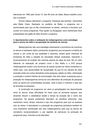 E o rádio? Novos horizontes midiáticos
121
telenovela em 1964 pelo Canal 12. Aos 66 anos de idade, Basso trabalha como
ator e produtor.
Sinval e Basso relembram o programa “Expresso das Quintas”, transmitido
pela Rádio Clube. Realizado no auditório da Rádio, o programa era a
oportunidade para que os fãs conhecessem os atores, cantores e locutores que
ouviam em outros programas. Para ajudar na divulgação, eram distribuídas fotos
autografadas dos galãs da rádio durante o programa.
3. Apontamentos sobre a realização de metaprogramas como estratégia
para o ensino de rádio e recuperação da memória do veículo
Metaprogramas são uma estratégia interessante e econômica de incentivar
os alunos a estudarem rádio e produzirem programas que recuperam a história do
veículo e, por conta de sua qualidade e assuntos, podem gerar interesse de
emissoras de rádio a respeito da veiculação dessas produções, reduzindo o
encarceramento da audição das mesmas apenas às salas de aula. Há um valor
diferente na realização de projetos como o Doc Rádio e o ZYZ porque
metaprogramas trazem uma economia de estudo (juntam-se vários conteúdos) e,
neste caso, uma oportunidade de recuperação do que foi (ou deveria ter sido)
ensinado antes em outras disciplinas como pesquisa, edição no rádio, roteirização
e produção e mesmo história da comunicação. Nos dois casos, a pesquisa para a
produção de metaprogramas tornou-se uma alternativa de produção de pesquisa
entre os alunos em universidades privadas, onde é baixo o incentivo a este tipo
de atividade (a pesquisa).
A construção de programas em série (a periodização) era desconhecida
entre os alunos. Essa dificuldade foi maior para as primeiras equipes, que
deveriam discutir e estabelecer desde o tempo de duração até o nome dos
programas. Os grupos posteriores discutiam as escolhas anteriores, mas
mantinham nome, tempo, estrutura e tipo dos programas para que se pudesse
criar as séries. A descoberta e a produção de programas periódicos também foi
uma importante contribuição dos dois metaprogramas para que os alunos de
Jornalismo compreendessem o uso repetido de estruturas na produção de
programas (aqui, incluídos os de televisão).
 