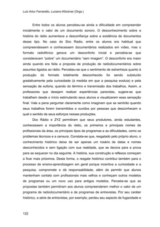 Luiz Artur Ferraretto, Luciano Klöckner (Orgs.)
122
Entre todos os alunos percebeu-se ainda a dificuldade em compreender
inicialmente o valor de um documento sonoro. O desconhecimento sobre a
história do rádio aumentava a desconfiança sobre a existência de documentos
desse tipo. No caso do Doc Radio, entre os alunos era habitual que
compreendessem e conhecessem documentários realizados em vídeo, mas o
formato radiofônico gerava um desconforto inicial e percebia-se que
consideravam “pobre” um documentário “sem imagem”. O desconforto era maior
ainda quando era feita a proposta de produção de radiodocumentários sobre
assuntos ligados ao rádio. Percebeu-se que o sentimento de estranheza quanto à
produção do formato totalmente desconhecido foi sendo substuído
gradativamente pela curiosidade (à medida em que a pesquisa evoluia) e pela
sensação de euforia, quando do término e transmissão dos trabalhos. Assim, a
professores que desejem realizar experiências parecidas, sugere-se que
trabalhem desde o início estimulando seus alunos a visualizarem essa sensação
final. Vale a pena perguntar claramente como imaginam que se sentirão quando
seus trabalhos forem transmitidos e ouvidos por pessoas que desconhecem e
qual o sentido de seus esforços nessas produções.
Doc Rádio e ZYZ permitiram que seus produtores, ainda estudantes,
conhecessem a importância do rádio, os primeiros e principais nomes de
profissionais da área, os principais tipos de programas e as dificuldades, como os
problemas técnicos e a censura. Constata-se que, resgatado pelo próprio aluno, o
conhecimento histórico deixa de ser apenas um rosário de datas e nomes
desconhecidos e sem ligação com sua realidade, que se decora para a prova
para se esquecer no dia seguinte. A história, sua construção e reflexos começam
a ficar mais próximos. Desta forma, o resgate histórico contribui também para o
processo de ensino-aprendizagem em geral porque incentiva a curiosidade e a
pesquisa, compromete e dá responsabilidade, além de permitir que alunos
mantenham contato com profissionais mais velhos e conheçam outros modelos
de programas ou um novo uso para antigos modelos. Percebe-se que as
propostas também permitiram aos alunos compreenderem melhor o valor de um
programa de radiodocumentário e de programas de entrevistas. Por seu caráter
histórico, a série de entrevistas, por exemplo, perdeu seu aspecto de fugacidade e
 