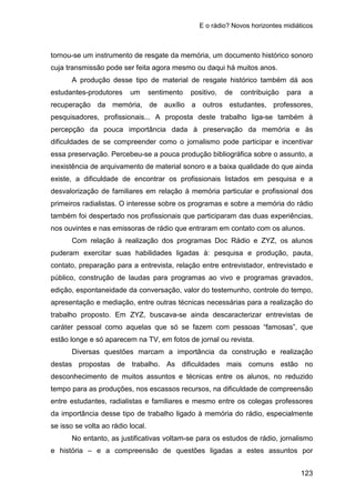 E o rádio? Novos horizontes midiáticos
123
tornou-se um instrumento de resgate da memória, um documento histórico sonoro
cuja transmissão pode ser feita agora mesmo ou daqui há muitos anos.
A produção desse tipo de material de resgate histórico também dá aos
estudantes-produtores um sentimento positivo, de contribuição para a
recuperação da memória, de auxílio a outros estudantes, professores,
pesquisadores, profissionais... A proposta deste trabalho liga-se também à
percepção da pouca importância dada à preservação da memória e às
dificuldades de se compreender como o jornalismo pode participar e incentivar
essa preservação. Percebeu-se a pouca produção bibliográfica sobre o assunto, a
inexistência de arquivamento de material sonoro e a baixa qualidade do que ainda
existe, a dificuldade de encontrar os profissionais listados em pesquisa e a
desvalorização de familiares em relação à memória particular e profissional dos
primeiros radialistas. O interesse sobre os programas e sobre a memória do rádio
também foi despertado nos profissionais que participaram das duas experiências,
nos ouvintes e nas emissoras de rádio que entraram em contato com os alunos.
Com relação à realização dos programas Doc Rádio e ZYZ, os alunos
puderam exercitar suas habilidades ligadas à: pesquisa e produção, pauta,
contato, preparação para a entrevista, relação entre entrevistador, entrevistado e
público, construção de laudas para programas ao vivo e programas gravados,
edição, espontaneidade da conversação, valor do testemunho, controle do tempo,
apresentação e mediação, entre outras técnicas necessárias para a realização do
trabalho proposto. Em ZYZ, buscava-se ainda descaracterizar entrevistas de
caráter pessoal como aquelas que só se fazem com pessoas “famosas”, que
estão longe e só aparecem na TV, em fotos de jornal ou revista.
Diversas questões marcam a importância da construção e realização
destas propostas de trabalho. As dificuldades mais comuns estão no
desconhecimento de muitos assuntos e técnicas entre os alunos, no reduzido
tempo para as produções, nos escassos recursos, na dificuldade de compreensão
entre estudantes, radialistas e familiares e mesmo entre os colegas professores
da importância desse tipo de trabalho ligado à memória do rádio, especialmente
se isso se volta ao rádio local.
No entanto, as justificativas voltam-se para os estudos de rádio, jornalismo
e história – e a compreensão de questões ligadas a estes assuntos por
 