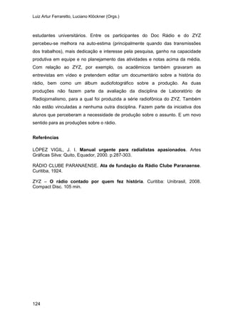 Luiz Artur Ferraretto, Luciano Klöckner (Orgs.)
124
estudantes universitários. Entre os participantes do Doc Rádio e do ZYZ
percebeu-se melhora na auto-estima (principalmente quando das transmissões
dos trabalhos), mais dedicação e interesse pela pesquisa, ganho na capacidade
produtiva em equipe e no planejamento das atividades e notas acima da média.
Com relação ao ZYZ, por exemplo, os acadêmicos também gravaram as
entrevistas em vídeo e pretendem editar um documentário sobre a história do
rádio, bem como um álbum audiofotográfico sobre a produção. As duas
produções não fazem parte da avaliação da disciplina de Laboratório de
Radiojornalismo, para a qual foi produzida a série radiofônica do ZYZ. Também
não estão vinculadas a nenhuma outra disciplina. Fazem parte da iniciativa dos
alunos que perceberam a necessidade de produção sobre o assunto. E um novo
sentido para as produções sobre o rádio.
Referências
LÓPEZ VIGIL, J. I. Manual urgente para radialistas apasionados. Artes
Gráficas Silva: Quito, Equador, 2000. p.287-303.
RÁDIO CLUBE PARANAENSE. Ata de fundação da Rádio Clube Paranaense.
Curitiba, 1924.
ZYZ – O rádio contado por quem fez história. Curitiba: Unibrasil, 2008.
Compact Disc. 105 min.
 