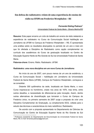 E o rádio? Novos horizontes midiáticos
125
Em defesa do radioteatro: relato de uma experiência de ensino de
rádio na UFSM em Frederico Westphalen – RS
Fernanda Kieling Pedrazzi1
Resumo: Este paper encerra um ciclo de trabalho em ensino de rádio relatando a
experiência de radioteatro no Curso de Comunicação Social habilitação em
Jornalismo da UFSM no Campus de Frederico Westphalen – RS. É apresentada
uma análise sobre os resultados alcançados no período de um ano e meio em
que foi ofertada a Disciplina de Radioteatro como opção complementar no
currículo dos acadêmicos do Curso de graduação localizado no Centro de
Educação Superior Norte do Rio Grande do Sul da Universidade Federal de Santa
Maria.
Universidade Federal de Santa Maria - Silveira Martins/RS
Palavras-chave: Ensino. Rádio. Radioteatro. UFSM.
Radioteatro: uma nova disciplina em um novo Curso de Jornalismo
No início do ano de 2007, com pouco menos de um ano de existência, o
Curso de Comunicação Social – habilitação em Jornalismo da Universidade
Federal de Santa Maria (UFSM), Campus de Frederico Westphalen, começava a
se consolidar.
Distante 300 quilômetros da sede, localizada em Santa Maria, o novo
Curso inspirava-se no homônimo, criado nos anos de 1970, mas tinha, entre
outros desafios, a necessidade de diferenciar-se pela inovação. Assim, dentre
outras alternativas de diversificação que tornaram o Curso do Campus de
Frederico único, no primeiro semestre de 2007 surge a proposta de criar uma
Disciplina Complementar de Graduação, ou simplesmente DCG, voltada para o
estudo das técnicas e características do meio radiofônico: Radioteatro.
De acordo com a proposta apresentada no Departamento de Ciências da
Comunicação do Centro de Educação Superior Norte do Rio Grande do Sul
1
Professora assistente do Departamento de Documentação da Universidade Federal de Santa
Maria, RS. E-mail: fernanda.pedrazzi@gmail.com
 