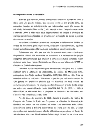 E o rádio? Novos horizontes midiáticos
127
O compromisso com o radioteatro
Sabe-se que no Brasil, devido à chegada da televisão, a partir de 1950, o
rádio sofre um grande impacto. Seu sucesso devia-se, em grande parte, as
produções ligadas ao entretenimento. As radionovelas, como Em busca da
felicidade, de Leandro Blanco (1941), são exemplos disso. Segundo o que relata
Ferraretto (2000) o rádio teve seus departamentos de criação e produção de
dramas radiofônicos colocados em prejuízo com a migração de atores e autores
de um meio para outro.
No entanto o rádio não perdeu o seu espaço de entretenimento. Embora os
cursos de Jornalismo, pelo próprio nome, enfoquem o radiojornalismo, algumas
iniciativas nestes cursos estão ligados ao meio rádio e ao entretenimento.
O interesse pelo rádio, por sua veia de entretenimento, o reconhecimento
do potencial criativo dos estudantes de Jornalismo e a necessidade de propor
disciplinas complementares que ampliem a formação do futuro jornalista, foram
decisivos para fazer nascer Radioteatro no Curso de Jornalismo da UFSM no
Campus de Frederico Westphalen.
Dentre os textos selecionados para desenvolver a Disciplina está o Modelo
Matricial para a retomada do Radioteatro, de autoria de Maranhão Filho,
publicado no livro Rádio no Brasil (BIANCO e MOREIRA, 1999, p. 131). Entre os
conceitos utilizados pelo autor, destaca-se o que diz que radioteatro trata-se de
“um gênero de expressão artística que se manifesta no meio sonoro da
comunicação”, lembrando, no entanto, que tem linguagem própria, tendo raízes
no teatro mas sendo diferente deste. (MARANHÃO FILHO, 1999, p. 133) A
contribuição de Maranhão Filho à proposta de retomada ao radioteatro em
Frederico não se restringiu ao seu texto.
No dia cinco de setembro de 2008, durante o encontro do Núcleo de
Pesquisa de Ensino de Rádio no Congresso de Ciências da Comunicação
realizado em Natal, no Rio Grande do Norte, Luiz Maranhão Filho tomou
conhecimento sobre o trabalho desenvolvido no outro lado do país. O autor
demonstrou sua expectativa com relação à Disciplina desenvolvida no Curso de
Jornalismo do interior do Rio Grande do Sul ao redigir dedicatória em um de seus
 