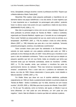 Luiz Artur Ferraretto, Luciano Klöckner (Orgs.)
128
livros, Sonoplastia, entregue durante o evento à professora da DCG: “Espero que
a Mestra defenda o Radio Teatro [ibid]”.
Maranhão Filho explica nesta pequena publicação a importância de um
elemento básico nas peças radiofônicas: a voz dos atores. O autor registrou que
“o mais importante era a ‘visualização’ do personagem pelo público”, podendo
haver no elenco vozes mais jovens do que a aparência e idade de seus donos.
(MARANHÃO FILHO, 2008, p. 11)
Mas não é a personagem a única a ter voz em uma radiopeça. Klippert, em
texto publicado na primeira edição de Teorias do Rádio – textos e contextos,
organizado por Eduardo Medtisch, registra que o “conceito de voz é abrangente”.
Para o autor “também as coisas podem ter sua voz, assim como os animais, ou a
tempestade”. (KLIPPERT, 2007, p. 178) Ao analisar o texto do crítico alemão,
Albano (2007, p. 198) interpreta que para ele a voz tem amplitude, “tornando
presente personagens, cenários, circunstâncias e sentimentos”.
Outro conceito chave para quem faz radioteatro é de Oduvaldo Viana,
extraído do texto captado em uma palestra proferida pelo autor em 1950 e
publicado no livro Herança do ódio, em 2007. Viana afirma que o microfone é com
quem o ator de radioteatro contracena. “Toda a sua arte terá que se adaptar ao
pequeno aparelho que tem em sua frente, todas as emoções que tenha que
transmitir terão que ser friamente controladas, diante do microfone.” (VIANA,
2007, p. 71) Ele ressalta, ainda, que conhecer o microfone faz parte do
aprimoramento técnico do radioator. “Para isso tornam-se necessários muitos
ensaios”, complementa. Para o autor este era o problema do radioteatro da
época, nos idos de 1950. Estava relacionado à “pouca gente, muito trabalho e
falta de estúdios”. (VIANA, 2007, p. 73)
Foi Walter Alves que disse em sua A cozinha eletrônica, publicada
originalmente em 1994 em Quito e posteriormente também na primeira edição de
Teorias do Rádio – textos e contextos, que “no rádio, devemos ver com nossos
ouvidos”. (ALVES, 2005, p. 306) Mas para isso é preciso de inflexão. Viana (2007,
p. 74) diz que “As palavras, como os homens, são iguais; a inflexão é que as
torna diferentes: um ‘não’ pode ser uma afirmativa, um ‘sim’ pode ser uma
negativa.”. Assim, falar de inflexão é o mesmo que falar em valorizar a palavra.
 
