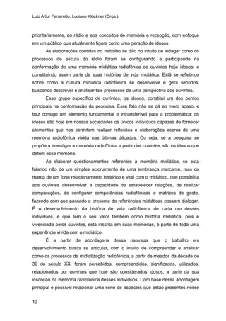 Luiz Artur Ferraretto, Luciano Klöckner (Orgs.)
12
prioritariamente, ao rádio e aos conceitos de memória e recepção, com enfoque
em um público que atualmente figura como uma geração de idosos.
As elaborações contidas no trabalho se dão no intuito de indagar como os
processos de escuta do rádio foram se configurando e participando na
conformação de uma memória midiática radiofônica de ouvintes hoje idosos, e
constituindo assim parte de suas histórias de vida midiática. Está se refletindo
sobre como a cultura midiática radiofônica se desenvolve e gera sentidos,
buscando descrever e analisar tais processos de uma perspectiva dos ouvintes.
Esse grupo específico de ouvintes, os idosos, constitui um dos pontos
principais na conformação da pesquisa. Esse fato não se dá ao mero acaso, e
traz consigo um elemento fundamental e intransferível para a problemática: os
idosos são hoje em nossas sociedades os únicos indivíduos capazes de fornecer
elementos que nos permitam realizar reflexões e elaborações acerca de uma
memória radiofônica vivida nas últimas décadas. Ou seja, se a pesquisa se
propõe a investigar a memória radiofônica a partir dos ouvintes, são os idosos que
detém essa memória.
Ao elaborar questionamentos referentes à memória midiática, se está
falando não de um simples acionamento de uma lembrança marcante, mas da
marca de um forte relacionamento histórico e vital com o midiático, que possibilita
aos ouvintes desenvolver a capacidade de estabelecer relações, de realizar
comparações, de configurar competências radiofônicas e matrizes de gosto,
fazendo com que passado e presente de referências midiáticas possam dialogar.
É o desenvolvimento da história de vida radiofônica de cada um desses
indivíduos, e que tem o seu valor também como história midiática, pois é
vivenciada pelos ouvintes, está inscrita em suas memórias, é parte de toda uma
experiência vivida com o midiático.
É a partir de abordagens dessa natureza que o trabalho em
desenvolvimento busca se articular, com o intuito de compreender e analisar
como os processos de midiatização radiofônica, a partir de meados da década de
30 do século XX, foram percebidos, compreendidos, significados, utilizados,
relacionados por ouvintes que hoje são considerados idosos, a partir da sua
inscrição na memória radiofônica desses indivíduos. Com base nessa abordagem
principal é possível relacionar uma série de aspectos que estão presentes nesse
 