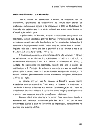 E o rádio? Novos horizontes midiáticos
129
O desenvolvimento da DCG Radioteatro
Com o objetivo de “desenvolver a técnica de radioteatro com os
acadêmicos, aproveitando as características do veículo rádio através da
exploração da linguagem sonora e da criatividade” a DCG de Radioteatro foi
inspirada pelo trabalho que vinha sendo realizado por alguns outros Cursos de
Comunicação Social do país.
Os pressupostos do trabalho, liberdade e criatividade para produzir em
radioteatro, ganham sentido nas palavras de Paulo Freire quando o autor diz que
o professor que entra em sala de aula dever ser “um ser aberto a indagações, à
curiosidade, às perguntas dos alunos, a suas inibições; um ser crítico e inquiridor,
inquieto” visto que a tarefa que tem o professor é a de “ensinar e não a de
transferir conhecimento” (FREIRE, 1996, p.47).
A Disciplina desenvolveu-se em 45 horas e tinha três unidades: 1) Gênero
do radiodrama, que trabalhava a linguagem sonora no rádio, a conceituação de
radiodrama/radioteatro/radionovela e a história do radiodrama no Brasil; 2)
Audição de experiências de radioteatro, quando era feita a análise de
radioteatros; e 3) Produção de radioteatro, momento em que os acadêmicos
partiam para a prática, produzindo peças radiofônicas a partir da adaptação de
roteiros, criando e gravando efeitos sonoros e realizando a edição do material em
software de edição.
No primeiro ano em que foi ofertada, a Disciplina causou grande
expectativa entre os acadêmicos. Como reflexo, o interesse dos estudantes de
Jornalismo era visível em sala de aula. Desde a primeira edição da DCG todos se
empenharam em tornar realidade a experiência, com a integração entre professor
e alunos, o que ocasionou uma união em defesa do radioteatro.
Algumas dificuldades técnicas e de espaço físico persistiram durante a
realização das produções radiofônicas pelo fato de o Curso ser de uma
universidade pública e estar na fase inicial de implantação, especialmente na
primeira e na segunda edições.
 