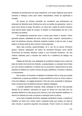 E o rádio? Novos horizontes midiáticos
131
finalidade de transformá-la em peça radiofônica, com textos objetivos para serem
narrados e diálogos curtos para serem interpretados, cheios de significado e
emoção.
Os alunos do terceiro semestre de Jornalismo que participaram da
produção de Estranho amor dividiram-se entre as tarefas de apresentar, narrar e
atuar como atores na peça. No elenco, um aluno faz o papel de madre enquanto
duas alunas fazem papel de noviças. O desafio na interpretação era dar o tom
dramático da história.
Os acadêmicos produziram sons e ruídos para ilustrar o cenário. Foram
gravados passos, badaladas de sinos, cantar do galo, suspiros, reproduzidos a
partir de tentativas diversas utilizando materiais levados à sala de aula. A peça
obteve um tempo total de dois minutos e trinta segundos.
Após esta primeira experimentação, foi a vez de os alunos formarem
grupos, fazendo adaptações de textos de escritores famosos como Carlos
Drummond de Andrade, Monteiro Lobato e Luis Fernando Veríssimo. Um dos
critérios utilizados para a escolha dos textos foi a existência de diálogo nos
originais.
Diálogo de todo dia, uma adaptação do acadêmico Angelo Lorini a partir do
texto de Carlos Drummond de Andrade, a apresentação e a narração foram feitas
por uma mesma acadêmica. A história traz os encontros e desencontros de duas
pessoas ao telefone em quatro minutos de peça radiofônica, contando a abertura
e o fechamento.
Nos ensaios, foi buscada a realidade na interação entre a moça que recebe
o telefonema e aquele que telefona. A peça radiofônica inovou ao incluir, desde o
início dos diálogos, um reggae jamaicano. Para dar mais veracidade à radiopeça,
foram incluídos sons de telefone tocando e telefone desligado.
A grande experiência realizada nesta radiopeça foi ela ter sido gravada
através de um telefone, colocando um grupo de alunos em uma sala com um
aparelho telefônico e outro grupo junto à técnica, com outro aparelho telefônico. O
retorno foi utilizado de modo a propiciar a interação entre os atores.
Já no texto O desafio de Emília, adaptado de Monteiro Lobato, o desafio foi
trabalhar um texto com muitas vozes e bastante longo que rendeu um total de
sete minutos e quarenta segundos de gravação. Foram muitos os ensaios até
 