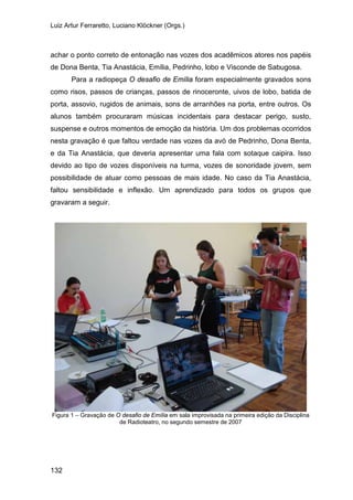 Luiz Artur Ferraretto, Luciano Klöckner (Orgs.)
132
achar o ponto correto de entonação nas vozes dos acadêmicos atores nos papéis
de Dona Benta, Tia Anastácia, Emília, Pedrinho, lobo e Visconde de Sabugosa.
Para a radiopeça O desafio de Emília foram especialmente gravados sons
como risos, passos de crianças, passos de rinoceronte, uivos de lobo, batida de
porta, assovio, rugidos de animais, sons de arranhões na porta, entre outros. Os
alunos também procuraram músicas incidentais para destacar perigo, susto,
suspense e outros momentos de emoção da história. Um dos problemas ocorridos
nesta gravação é que faltou verdade nas vozes da avó de Pedrinho, Dona Benta,
e da Tia Anastácia, que deveria apresentar uma fala com sotaque caipira. Isso
devido ao tipo de vozes disponíveis na turma, vozes de sonoridade jovem, sem
possibilidade de atuar como pessoas de mais idade. No caso da Tia Anastácia,
faltou sensibilidade e inflexão. Um aprendizado para todos os grupos que
gravaram a seguir.
Figura 1 – Gravação de O desafio de Emília em sala improvisada na primeira edição da Disciplina
de Radioteatro, no segundo semestre de 2007
 