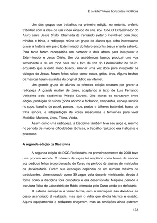 E o rádio? Novos horizontes midiáticos
133
Um dos grupos que trabalhou na primeira edição, no entanto, preferiu
trabalhar com a ideia de um vídeo extraído do site You Tube O Exterminador do
futuro salva Jesus Cristo. Chamada de Tentando evitar o inevitável, com cinco
minutos e trinta, a radiopeça reúne um grupo de alunos que acha interessante
gravar a história em que o Exterminador do futuro encontra Jesus e tenta salvá-lo.
Para tanto foram necessários um narrador e dois atores para interpretar o
Exterminador e Jesus Cristo. Um dos acadêmicos buscou produzir uma voz
semelhante a de um robô para dar o tom de voz do Exterminador do futuro,
enquanto que o outro aluno buscou emanar uma voz doce para interpretar os
diálogos de Jesus. Foram feitos ruídos como socos, gritos, tiros, Alguns trechos
de músicas foram extraídas do original obtido na internet.
Um grande grupo de alunos da primeira edição optaram por gravar a
radiopeça A grande mulher de Lineu, adaptando o texto de Luis Fernando
Veríssimo pela acadêmica Priscila Dévens. Oito alunos se revezaram entre
edição, produção de ruídos (porta abrindo e fechando, campanhia, cerveja servida
no copo, barulho de papel, passos, risos, pratos e talheres batendo), busca de
trilha sonora, e interpretação de vozes masculinas e femininas para viver
Mualdão, Mariano, Lineu, Titina, Valda.
Assim como uma radiopeça, a Disciplina também teve seu auge e, mesmo
no período de maiores dificuldades técnicas, o trabalho realizado era instigante e
prazeroso.
A segunda edição da Disciplina
A segunda edição da DCG Radioteatro, no primeiro semestre de 2008, teve
uma procura recorde. O número de vagas foi ampliado como forma de atender
aos pedidos feitos à coordenação do Curso no período de ajustes de matrículas
da Universidade. Porém sua execução dependia de um número máximo de
participantes, dimensionado como 30 vagas pela docente ministrante, devido à
forma como a disciplina fora concebida e era desenvolvida. Naquele período a
estrutura física do Laboratório de Rádio oferecida pelo Curso ainda era deficitária.
O estúdio começava a tomar forma, com a montagem das divisórias de
gesso acartonado já realizada, mas sem o vidro que dividia técnica e estúdio.
Alguns equipamentos e softwares chegavam, mas as condições ainda estavam
 
