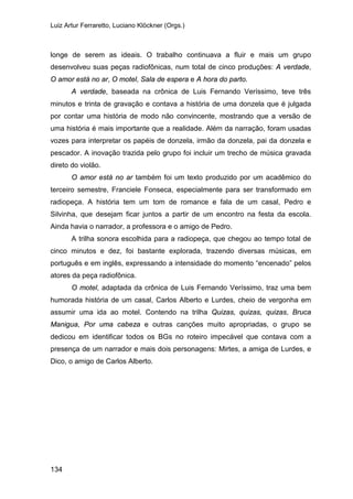 Luiz Artur Ferraretto, Luciano Klöckner (Orgs.)
134
longe de serem as ideais. O trabalho continuava a fluir e mais um grupo
desenvolveu suas peças radiofônicas, num total de cinco produções: A verdade,
O amor está no ar, O motel, Sala de espera e A hora do parto.
A verdade, baseada na crônica de Luis Fernando Veríssimo, teve três
minutos e trinta de gravação e contava a história de uma donzela que é julgada
por contar uma história de modo não convincente, mostrando que a versão de
uma história é mais importante que a realidade. Além da narração, foram usadas
vozes para interpretar os papéis de donzela, irmão da donzela, pai da donzela e
pescador. A inovação trazida pelo grupo foi incluir um trecho de música gravada
direto do violão.
O amor está no ar também foi um texto produzido por um acadêmico do
terceiro semestre, Franciele Fonseca, especialmente para ser transformado em
radiopeça. A história tem um tom de romance e fala de um casal, Pedro e
Silvinha, que desejam ficar juntos a partir de um encontro na festa da escola.
Ainda havia o narrador, a professora e o amigo de Pedro.
A trilha sonora escolhida para a radiopeça, que chegou ao tempo total de
cinco minutos e dez, foi bastante explorada, trazendo diversas músicas, em
português e em inglês, expressando a intensidade do momento “encenado” pelos
atores da peça radiofônica.
O motel, adaptada da crônica de Luis Fernando Veríssimo, traz uma bem
humorada história de um casal, Carlos Alberto e Lurdes, cheio de vergonha em
assumir uma ida ao motel. Contendo na trilha Quizas, quizas, quizas, Bruca
Manigua, Por uma cabeza e outras canções muito apropriadas, o grupo se
dedicou em identificar todos os BGs no roteiro impecável que contava com a
presença de um narrador e mais dois personagens: Mirtes, a amiga de Lurdes, e
Dico, o amigo de Carlos Alberto.
 