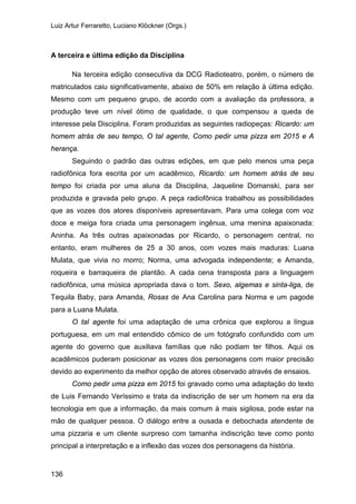 Luiz Artur Ferraretto, Luciano Klöckner (Orgs.)
136
A terceira e última edição da Disciplina
Na terceira edição consecutiva da DCG Radioteatro, porém, o número de
matriculados caiu significativamente, abaixo de 50% em relação à última edição.
Mesmo com um pequeno grupo, de acordo com a avaliação da professora, a
produção teve um nível ótimo de qualidade, o que compensou a queda de
interesse pela Disciplina. Foram produzidas as seguintes radiopeças: Ricardo: um
homem atrás de seu tempo, O tal agente, Como pedir uma pizza em 2015 e A
herança.
Seguindo o padrão das outras edições, em que pelo menos uma peça
radiofônica fora escrita por um acadêmico, Ricardo: um homem atrás de seu
tempo foi criada por uma aluna da Disciplina, Jaqueline Domanski, para ser
produzida e gravada pelo grupo. A peça radiofônica trabalhou as possibilidades
que as vozes dos atores disponíveis apresentavam. Para uma colega com voz
doce e meiga fora criada uma personagem ingênua, uma menina apaixonada:
Aninha. As três outras apaixonadas por Ricardo, o personagem central, no
entanto, eram mulheres de 25 a 30 anos, com vozes mais maduras: Luana
Mulata, que vivia no morro; Norma, uma advogada independente; e Amanda,
roqueira e barraqueira de plantão. A cada cena transposta para a linguagem
radiofônica, uma música apropriada dava o tom. Sexo, algemas e sinta-liga, de
Tequila Baby, para Amanda, Rosas de Ana Carolina para Norma e um pagode
para a Luana Mulata.
O tal agente foi uma adaptação de uma crônica que explorou a língua
portuguesa, em um mal entendido cômico de um fotógrafo confundido com um
agente do governo que auxiliava famílias que não podiam ter filhos. Aqui os
acadêmicos puderam posicionar as vozes dos personagens com maior precisão
devido ao experimento da melhor opção de atores observado através de ensaios.
Como pedir uma pizza em 2015 foi gravado como uma adaptação do texto
de Luis Fernando Veríssimo e trata da indiscrição de ser um homem na era da
tecnologia em que a informação, da mais comum à mais sigilosa, pode estar na
mão de qualquer pessoa. O diálogo entre a ousada e debochada atendente de
uma pizzaria e um cliente surpreso com tamanha indiscrição teve como ponto
principal a interpretação e a inflexão das vozes dos personagens da história.
 