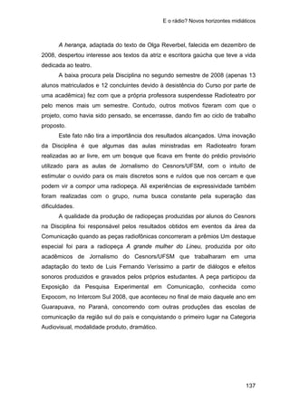 E o rádio? Novos horizontes midiáticos
137
A herança, adaptada do texto de Olga Reverbel, falecida em dezembro de
2008, despertou interesse aos textos da atriz e escritora gaúcha que teve a vida
dedicada ao teatro.
A baixa procura pela Disciplina no segundo semestre de 2008 (apenas 13
alunos matriculados e 12 concluintes devido à desistência do Curso por parte de
uma acadêmica) fez com que a própria professora suspendesse Radioteatro por
pelo menos mais um semestre. Contudo, outros motivos fizeram com que o
projeto, como havia sido pensado, se encerrasse, dando fim ao ciclo de trabalho
proposto.
Este fato não tira a importância dos resultados alcançados. Uma inovação
da Disciplina é que algumas das aulas ministradas em Radioteatro foram
realizadas ao ar livre, em um bosque que ficava em frente do prédio provisório
utilizado para as aulas de Jornalismo do Cesnors/UFSM, com o intuito de
estimular o ouvido para os mais discretos sons e ruídos que nos cercam e que
podem vir a compor uma radiopeça. Ali experiências de expressividade também
foram realizadas com o grupo, numa busca constante pela superação das
dificuldades.
A qualidade da produção de radiopeças produzidas por alunos do Cesnors
na Disciplina foi responsável pelos resultados obtidos em eventos da área da
Comunicação quando as peças radiofônicas concorreram a prêmios Um destaque
especial foi para a radiopeça A grande mulher do Lineu, produzida por oito
acadêmicos de Jornalismo do Cesnors/UFSM que trabalharam em uma
adaptação do texto de Luis Fernando Veríssimo a partir de diálogos e efeitos
sonoros produzidos e gravados pelos próprios estudantes. A peça participou da
Exposição da Pesquisa Experimental em Comunicação, conhecida como
Expocom, no Intercom Sul 2008, que aconteceu no final de maio daquele ano em
Guarapuava, no Paraná, concorrendo com outras produções das escolas de
comunicação da região sul do país e conquistando o primeiro lugar na Categoria
Audiovisual, modalidade produto, dramático.
 