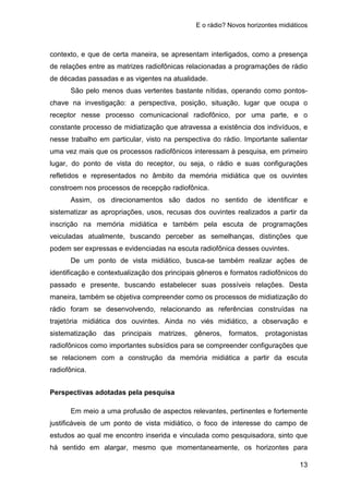 E o rádio? Novos horizontes midiáticos
13
contexto, e que de certa maneira, se apresentam interligados, como a presença
de relações entre as matrizes radiofônicas relacionadas a programações de rádio
de décadas passadas e as vigentes na atualidade.
São pelo menos duas vertentes bastante nítidas, operando como pontos-
chave na investigação: a perspectiva, posição, situação, lugar que ocupa o
receptor nesse processo comunicacional radiofônico, por uma parte, e o
constante processo de midiatização que atravessa a existência dos indivíduos, e
nesse trabalho em particular, visto na perspectiva do rádio. Importante salientar
uma vez mais que os processos radiofônicos interessam à pesquisa, em primeiro
lugar, do ponto de vista do receptor, ou seja, o rádio e suas configurações
refletidos e representados no âmbito da memória midiática que os ouvintes
constroem nos processos de recepção radiofônica.
Assim, os direcionamentos são dados no sentido de identificar e
sistematizar as apropriações, usos, recusas dos ouvintes realizados a partir da
inscrição na memória midiática e também pela escuta de programações
veiculadas atualmente, buscando perceber as semelhanças, distinções que
podem ser expressas e evidenciadas na escuta radiofônica desses ouvintes.
De um ponto de vista midiático, busca-se também realizar ações de
identificação e contextualização dos principais gêneros e formatos radiofônicos do
passado e presente, buscando estabelecer suas possíveis relações. Desta
maneira, também se objetiva compreender como os processos de midiatização do
rádio foram se desenvolvendo, relacionando as referências construídas na
trajetória midiática dos ouvintes. Ainda no viés midiático, a observação e
sistematização das principais matrizes, gêneros, formatos, protagonistas
radiofônicos como importantes subsídios para se compreender configurações que
se relacionem com a construção da memória midiática a partir da escuta
radiofônica.
Perspectivas adotadas pela pesquisa
Em meio a uma profusão de aspectos relevantes, pertinentes e fortemente
justificáveis de um ponto de vista midiático, o foco de interesse do campo de
estudos ao qual me encontro inserida e vinculada como pesquisadora, sinto que
há sentido em alargar, mesmo que momentaneamente, os horizontes para
 