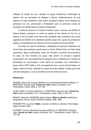 E o rádio? Novos horizontes midiáticos
139
software de edição de som, redação de peças radiofônicas, elaboração de
roteiros com as marcações de diálogos e técnica, desenvolvimento da veia
artística em cada acadêmico, entre outros resultados obtidos, havia interesse da
professora em dar continuidade à Radioteatro para as próximas turmas de
Jornalismo da UFSM Campus Frederico Westphalen.
A saída da docente do Campus Frederico para o Campus da UFSM em
Silveira Martins, localizado no centro de estado do Rio Grande do Sul, foi, no
entanto, o fim do projeto como havia sido concebido. Mas acredita-se que novas
sugestões de trabalho com radioteatro poderão surgir com o grupo de professores
lotados no Departamento de Ciências da Comunicação do Cesnors/UFSM.
No tempo em que foi ministrada, a satisfação em executar a Disciplina era
visível tanto para professor quanto para os alunos. Muitos foram os frutos desta
experiência, alguns incalculáveis, como, por exemplo, o aumento da auto-estima
de cada um dos membros do grupo. Mas dentre os principais aspectos
conquistados com esta experiência há destaque para a habilidade de “manejar as
tecnologias de comunicação e estar atento às inovações, com criatividade e
senso crítico” (PPP, 2006, p. 20), principalmente com o uso do Sound Forge e do
Vegas, ambos da Sony, utilizados na edição de áudio captado e criado para cada
uma das radiopeças, o que se constituía uma das metas do Curso.
Referências
ALBANO, Júlia Lúcia. A peça radiofônica e a contribuição de Werner Klippert. In:
MEDITSCH, Eduardo (org). Teorias do rádio: textos e contextos. Vol 1.
Florianópolis: Insular, 2005. p. 191-198.
ALVES, Walter. A cozinha eletrônica. In: MEDITSCH, Eduardo (org). Teorias do
rádio: textos e contextos. Vol 1. Florianópolis: Insular, 2005. p. 303- 321.
BIANCO, Nélia Del e MOREIRA, Sonia Virginia. Rádio no Brasil: tendências e
perspectivas. Rio de Janeiro: EdUERJ; Brasília: UNB, 1999.
FERRARETTO, Luiz Artur. Rádio: o veículo, a história e a técnica. Porto Alegre:
Sagra Luzzatto, 2000.
KLIPPERT, Werner. Elementos da peça radiofônica. In: MEDITSCH, Eduardo
(org). Teorias do rádio: textos e contextos. Vol 1. Florianópolis: Insular, 2005. p.
175-190.
 