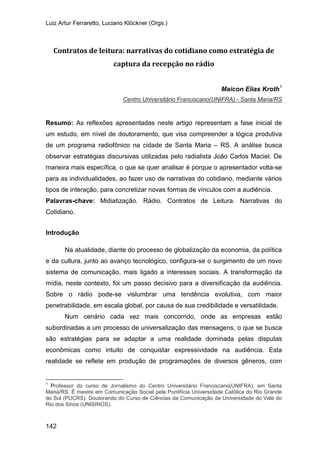Luiz Artur Ferraretto, Luciano Klöckner (Orgs.)
142
Contratos de leitura: narrativas do cotidiano como estratégia de
captura da recepção no rádio
Maicon Elias Kroth1
Resumo: As reflexões apresentadas neste artigo representam a fase inicial de
um estudo, em nível de doutoramento, que visa compreender a lógica produtiva
de um programa radiofônico na cidade de Santa Maria – RS. A análise busca
observar estratégias discursivas utilizadas pelo radialista João Carlos Maciel. De
maneira mais específica, o que se quer analisar é porque o apresentador volta-se
para as individualidades, ao fazer uso de narrativas do cotidiano, mediante vários
tipos de interação, para concretizar novas formas de vínculos com a audiência.
Centro Universitário Franciscano(UNIFRA) - Santa Maria/RS
Palavras-chave: Midiatização. Rádio. Contratos de Leitura. Narrativas do
Cotidiano.
Introdução
Na atualidade, diante do processo de globalização da economia, da política
e da cultura, junto ao avanço tecnológico, configura-se o surgimento de um novo
sistema de comunicação, mais ligado a interesses sociais. A transformação da
mídia, neste contexto, foi um passo decisivo para a diversificação da audiência.
Sobre o rádio pode-se vislumbrar uma tendência evolutiva, com maior
penetrabilidade, em escala global, por causa de sua credibilidade e versatilidade.
Num cenário cada vez mais concorrido, onde as empresas estão
subordinadas a um processo de universalização das mensagens, o que se busca
são estratégias para se adaptar a uma realidade dominada pelas disputas
econômicas como intuito de conquistar expressividade na audiência. Esta
realidade se reflete em produção de programações de diversos gêneros, com
1
Professor do curso de Jornalismo do Centro Universitário Franciscano(UNIFRA), em Santa
Maria/RS. É mestre em Comunicação Social pela Pontifícia Universidade Católica do Rio Grande
do Sul (PUCRS). Doutorando do Curso de Ciências da Comunicação da Universidade do Vale do
Rio dos Sinos (UNISINOS).
 