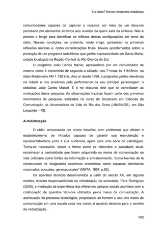 E o rádio? Novos horizontes midiáticos
143
comunicadores capazes de capturar o receptor por meio de um discurso
permeado por elementos atrativos aos ouvidos de quem está na sintonia. Não é
preciso ir longe para identificar os reflexos destas configurações em torno do
rádio. Nessas condições, se pretende, neste artigo, apresentar as primeiras
reflexões teóricas e, como considerações finais, breves apontamentos sobre a
produção de um programa radiofônico que ganha expressividade em Santa Maria,
cidade localizada na Região Central do Rio Grande do Sul.
O programa João Carlos Maciel, apresentado por um comunicador de
mesmo nome é transmitido de segunda a sábado, das 7 horas às 11h45min, na
rádio Medianeira AM 1.130 kHz. Ano ar desde 1999, o programa ganha relevância
na cidade e nos arredores pela performance de seu principal personagem: o
radialista João Carlos Maciel. E é no discurso dele que se centralizam as
motivações desta pesquisa. As observações trazidas fazem parte dos primeiros
movimentos de pesquisa realizados no curso de Doutorado em Ciências da
Comunicação da Universidade do Vale do Rio dos Sinos (UNISINOS), em São
Leopoldo – RS.
A midiatização
O rádio, atravessado por novos desafios, com problemas que afetam o
estabelecimento de vínculos capazes de garantir sua manutenção e
representatividade junto à sua audiência, apela para uma série de estratégias.
Torna-se necessário, desde a forma como se vislumbra a sociedade atual,
reconhecer a centralidade que foram adquirindo os meios de comunicação na
vida cotidiana como fontes de informação e entretenimento, “como fuentes de la
construcción de imaginarios colectivos entendidos como espacios identitarios
nacionales, epocales, generacionales” (MATA, 1997, p.82).
Os aparatos técnicos desenvolvidos a partir do século XX, em alguma
medida, tiveram responsabilidade na midiatização da sociedade. Para Rodrigues
(2000), a mediação da experiência dos diferentes campos sociais acontece com a
colaboração de aparatos técnicos utilizados pelos meios de comunicação. A
acentuação do processo tecnológico, propiciando ao homem o uso dos meios de
comunicação em uma escala cada vez maior, é aspecto decisivo para o cenário
da midiatização.
 