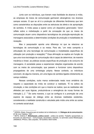 Luiz Artur Ferraretto, Luciano Klöckner (Orgs.)
144
Junto com os indivíduos, que tiveram mais facilidade de alcance à mídia,
as empresas de meios de comunicação ganharam abrangência nos diversos
campos sociais. O que se vê é a produção de diferentes fenômenos que tem
como característica as disjunções entre as estruturas de oferta e de apropriação
de sentidos. A mídia passa a operar como um dispositivo gerenciador. Veron
reflete sobre a midiatização a partir da concepção de que os meios de
comunicação atuam como dispositivos tecnológicos de produção-reprodução de
mensagens associados a determinadas condições de produção e modalidades de
recepção.
Mas o pesquisador aponta uma diferença no que se relaciona as
tecnologias de comunicação e os meios. Para ele, “um meio comporta a
articulação de uma tecnologia de comunicação a modalidades específicas de
utilização (em produção e recepção).”2
Nessas condições, outra marca evidenciada nesta nova ambiênia diz
respeito a capacidade da mídia de construir a realidade. “É na esfera da
circulação, e das condições em que a mesma se realiza, que as realidades são
afetadas por suas lógicas, produzindo-se a emergência de novas formas de
interação [...]”.
Essa afirmação se explica em função de
que uma nova tecnologia de comunicação não é capaz de determinar, de maneira
mecânica e linear, as práticas sociais específicas de produção e de consumo de
mensagens. A sociedade passa a experienciar relações organizadas de acordo
com os meios de comunicação, que passam a funcionar como dispositivos
propagadores de uma simbologia própria. Nesse contexto, os indivíduos
convivem, de alguma maneira, em uma lógica de sentidos ligados diretamente ao
campo midiático.
3
2
VERON, Eliséo. Esquema para el analisis de la midiatizacion. In: Diálogos de la comunicación.
Nº 48. ima; Felafacs, 1997.
De certa maneira, o que se configura é a promoção de uma
espécie de espaço de diálogo entre as diversas realidades existentes,
considerando a realidade construída e veiculada pela mídia uma entre as outras
no contexto social atual.
3
NETO. Antônio F. Midiatização, prática social – prática de sentido. Trabalho apresentado no
Encontro da rede Prosul – Comunicação, Sociedade e Sentido, no seminário sobre Midiatização,
UNISINOS, PPGCC, São Leopoldo, 19/12/2005 e 06/01/2006.
 