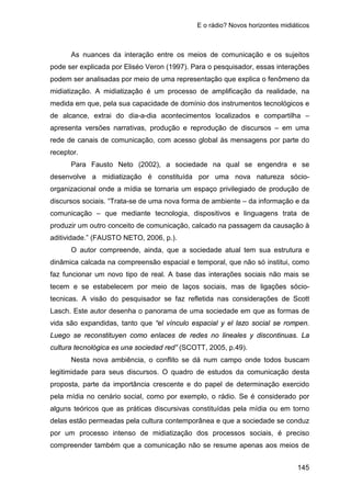 E o rádio? Novos horizontes midiáticos
145
As nuances da interação entre os meios de comunicação e os sujeitos
pode ser explicada por Eliséo Veron (1997). Para o pesquisador, essas interações
podem ser analisadas por meio de uma representação que explica o fenômeno da
midiatização. A midiatização é um processo de amplificação da realidade, na
medida em que, pela sua capacidade de domínio dos instrumentos tecnológicos e
de alcance, extrai do dia-a-dia acontecimentos localizados e compartilha –
apresenta versões narrativas, produção e reprodução de discursos – em uma
rede de canais de comunicação, com acesso global às mensagens por parte do
receptor.
Para Fausto Neto (2002), a sociedade na qual se engendra e se
desenvolve a midiatização é constituída por uma nova natureza sócio-
organizacional onde a mídia se tornaria um espaço privilegiado de produção de
discursos sociais. “Trata-se de uma nova forma de ambiente – da informação e da
comunicação – que mediante tecnologia, dispositivos e linguagens trata de
produzir um outro conceito de comunicação, calcado na passagem da causação à
aditividade.” (FAUSTO NETO, 2006, p.).
O autor compreende, ainda, que a sociedade atual tem sua estrutura e
dinâmica calcada na compreensão espacial e temporal, que não só institui, como
faz funcionar um novo tipo de real. A base das interações sociais não mais se
tecem e se estabelecem por meio de laços sociais, mas de ligações sócio-
tecnicas. A visão do pesquisador se faz refletida nas considerações de Scott
Lasch. Este autor desenha o panorama de uma sociedade em que as formas de
vida são expandidas, tanto que “el vínculo espacial y el lazo social se rompen.
Luego se reconstituyen como enlaces de redes no lineales y discontinuas. La
cultura tecnológica es una sociedad red” (SCOTT, 2005, p.49).
Nesta nova ambiência, o conflito se dá num campo onde todos buscam
legitimidade para seus discursos. O quadro de estudos da comunicação desta
proposta, parte da importância crescente e do papel de determinação exercido
pela mídia no cenário social, como por exemplo, o rádio. Se é considerado por
alguns teóricos que as práticas discursivas constituídas pela mídia ou em torno
delas estão permeadas pela cultura contemporânea e que a sociedade se conduz
por um processo intenso de midiatização dos processos sociais, é preciso
compreender também que a comunicação não se resume apenas aos meios de
 