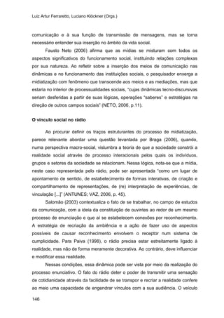 Luiz Artur Ferraretto, Luciano Klöckner (Orgs.)
146
comunicação e à sua função de transmissão de mensagens, mas se torna
necessário entender sua inserção no âmbito da vida social.
Fausto Neto (2006) afirma que as mídias se misturam com todos os
aspectos significativos do funcionamento social, instituindo relações complexas
por sua natureza. Ao refletir sobre a inserção dos meios de comunicação nas
dinâmicas e no funcionamento das instituições sociais, o pesquisador enxerga a
midiatização com fenômeno que transcende aos meios e as mediações, mas que
estaria no interior de processualidades sociais, “cujas dinâmicas tecno-discursivas
seriam desferidas a partir de suas lógicas, operações “saberes” e estratégias na
direção de outros campos sociais” (NETO, 2006, p.11).
O vínculo social no rádio
Ao procurar definir os traços estruturantes do processo de midiatização,
parece relevante abordar uma questão levantada por Braga (2006), quando,
numa perspectiva macro-social, vislumbra a teoria de que a sociedade constrói a
realidade social através de processo interacionais pelos quais os indivíduos,
grupos e setores da sociedade se relacionam. Nessa lógica, nota-se que a mídia,
neste caso representada pelo rádio, pode ser apresentada “como um lugar de
apontamento de sentido, de estabelecimento de formas interativas, de criação e
compartilhamento de representações, de (re) interpretação de experiências, de
vinculação [...]” (ANTUNES; VAZ, 2006, p. 45).
Salomão (2003) contextualiza o fato de se trabalhar, no campo de estudos
da comunicação, com a ideia da constituição de ouvintes ao redor de um mesmo
processo de enunciação e que aí se estabelecem conexões por reconhecimento.
A estratégia de recriação da ambiência e a ação de fazer uso de aspectos
possíveis de causar reconhecimento envolvem o receptor num sistema de
cumplicidade. Para Paiva (1998), o rádio precisa estar estreitamente ligado à
realidade, mas não de forma meramente decorativa. Ao contrário, deve influenciar
e modificar essa realidade.
Nessas condições, essa dinâmica pode ser vista por meio da realização do
processo enunciativo. O fato do rádio deter o poder de transmitir uma sensação
de cotidianidade através da facilidade de se transpor e recriar a realidade confere
ao meio uma capacidade de engendrar vínculos com a sua audiência. O veículo
 