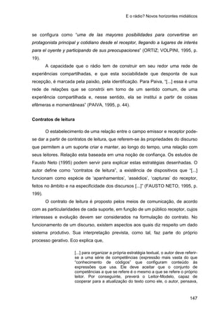 E o rádio? Novos horizontes midiáticos
147
se configura como “uma de las mayores posibilidades para convertirse en
protagonista principal y cotidiano desde el receptor, llegando a lugares de interés
para el oyente y participando de sus preocupaciones” (ORTIZ; VOLPINI, 1995, p.
19).
A capacidade que o rádio tem de construir em seu redor uma rede de
experiências compartilhadas, e que esta sociabilidade que desponta de sua
recepção, é marcada pela paixão, pela identificação. Para Paiva, “[...] essa é uma
rede de relações que se constrói em torno de um sentido comum, de uma
experiência compartilhada e, nesse sentido, ela se institui a partir de coisas
efêmeras e momentâneas” (PAIVA, 1995, p. 44).
Contratos de leitura
O estabelecimento de uma relação entre o campo emissor e receptor pode-
se dar a partir de contratos de leitura, que referem-se às propriedades do discurso
que permitem a um suporte criar e manter, ao longo do tempo, uma relação com
seus leitores. Relação esta baseada em uma noção de confiança. Os estudos de
Fausto Neto (1995) podem servir para explicar estas estratégias desenhadas. O
autor define como “contratos de leitura”, a existência de dispositivos que “[...]
funcionam como espécie de ‘apanhamentos’, ‘assédios’, ‘capturas’ do receptor,
feitos no âmbito e na especificidade dos discursos [...]” (FAUSTO NETO, 1995, p.
199).
O contrato de leitura é proposto pelos meios de comunicação, de acordo
com as particularidades de cada suporte, em função de um público receptor, cujos
interesses e evolução devem ser considerados na formulação do contrato. No
funcionamento de um discurso, existem aspectos aos quais diz respeito um dado
sistema produtivo. Sua interpretação prevista, como tal, faz parte do próprio
processo gerativo. Eco explica que,
[...] para organizar a própria estratégia textual, o autor deve referir-
se a uma série de competências (expressão mais vasta do que
“conhecimento de códigos” que configuram conteúdo às
expressões que usa. Ele deve aceitar que o conjunto de
competências a que se refere é o mesmo a que se refere o próprio
leitor. Por conseguinte, preverá o Leitor-Modelo, capaz de
cooperar para a atualização do texto como ele, o autor, pensava,
 