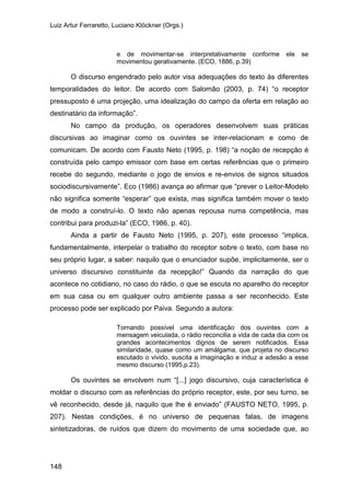 Luiz Artur Ferraretto, Luciano Klöckner (Orgs.)
148
e de movimentar-se interpretativamente conforme ele se
movimentou gerativamente. (ECO, 1886, p.39)
O discurso engendrado pelo autor visa adequações do texto às diferentes
temporalidades do leitor. De acordo com Salomão (2003, p. 74) “o receptor
pressuposto é uma projeção, uma idealização do campo da oferta em relação ao
destinatário da informação”.
No campo da produção, os operadores desenvolvem suas práticas
discursivas ao imaginar como os ouvintes se inter-relacionam e como de
comunicam. De acordo com Fausto Neto (1995, p. 198) “a noção de recepção é
construída pelo campo emissor com base em certas referências que o primeiro
recebe do segundo, mediante o jogo de envios e re-envios de signos situados
sociodiscursivamente”. Eco (1986) avança ao afirmar que “prever o Leitor-Modelo
não significa somente “esperar” que exista, mas significa também mover o texto
de modo a construí-lo. O texto não apenas repousa numa competência, mas
contribui para produzi-la” (ECO, 1986, p. 40).
Ainda a partir de Fausto Neto (1995, p. 207), este processo “implica,
fundamentalmente, interpelar o trabalho do receptor sobre o texto, com base no
seu próprio lugar, a saber: naquilo que o enunciador supõe, implicitamente, ser o
universo discursivo constituinte da recepção!” Quando da narração do que
acontece no cotidiano, no caso do rádio, o que se escuta no aparelho do receptor
em sua casa ou em qualquer outro ambiente passa a ser reconhecido. Este
processo pode ser explicado por Paiva. Segundo a autora:
Tornando possível uma identificação dos ouvintes com a
mensagem veiculada, o rádio reconcilia a vida de cada dia com os
grandes acontecimentos dignos de serem notificados. Essa
similaridade, quase como um amálgama, que projeta no discurso
escutado o vivido, suscita a imaginação e induz a adesão a esse
mesmo discurso (1995,p.23).
Os ouvintes se envolvem num “[...] jogo discursivo, cuja característica é
moldar o discurso com as referências do próprio receptor, este, por seu turno, se
vê reconhecido, desde já, naquilo que lhe é enviado” (FAUSTO NETO, 1995, p.
207). Nestas condições, é no universo de pequenas falas, de imagens
sintetizadoras, de ruídos que dizem do movimento de uma sociedade que, ao
 