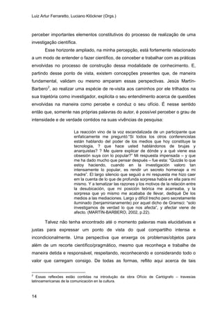 Luiz Artur Ferraretto, Luciano Klöckner (Orgs.)
14
perceber importantes elementos constitutivos do processo de realização de uma
investigação científica.
Esse horizonte ampliado, na minha percepção, está fortemente relacionado
a um modo de entender o fazer científico, de conceber e trabalhar com as práticas
envolvidas no processo de construção dessa modalidade de conhecimento. E,
partindo desse ponto de vista, existem concepções presentes que, de maneira
fundamental, validam ou mesmo amparam essas perspectivas. Jesús Martín-
Barbero2
, ao realizar uma espécie de re-visita aos caminhos por ele trilhados na
sua trajetória como investigador, explicita o seu entendimento acerca de questões
envolvidas na maneira como percebe e conduz o seu ofício. É nesse sentido
então que, somente nas próprias palavras do autor, é possível perceber o grau de
intensidade e de verdade contidos na suas vivências de pesquisa:
La reacción vino de la voz escandalizada de un participante que
enfaticamente me preguntó:“Si todos los otros conferencistas
están hablando del poder de los medios que hoy constituye la
tecnologia, ? que hace usted hablándonos de brujas y
anarquistas? ? Me quiere explicar de dónde y a qué viene esa
obsesión suya con lo popular?” Mi respuesta impensada – y que
me ha dado mucho que pensar después – fue esta: “Quizás lo que
estoy haciendo, cuando en la investigación valoro tan
intensamente lo popular, es rendir un secreto homenaje a mi
madre”. El largo silencio que seguió a mi respuesta me hizo caer
em la cuenta de lo que de profunda sorpresa había en ella para mí
mismo. Y a tematizar las razones y los motivos de la relación entre
la desubicación, que mi posición teórica me acarreaba, y la
sorpresa que yo mismo me acababa de llevar, dediqué De los
medios a las mediaciones. Largo y difícil trecho pero secretamente
iluminado (benjaminianamente) por aquel dicho de Gramsci: “solo
investigamos de verdad lo que nos afecta”, y afectar viene de
afecto. (MARTÍN-BARBERO, 2002, p.22).
Talvez não tenha encontrado até o momento palavras mais elucidativas e
justas para expressar um ponto de vista do qual compartilho intensa e
incondicionalmente. Uma perspectiva que enxerga os problemas/objetos para
além de um recorte científico/pragmático, mesmo que reconheça e trabalhe de
maneira detida e responsável, respeitando, reconhecendo e considerando todo o
valor que carregam consigo. De todas as formas, reflito aqui acerca de tais
2
Essas reflexões estão contidas na introdução da obra Ofício de Cartógrafo – travesías
latinoamericanas de la comunicación en la cultura.
 