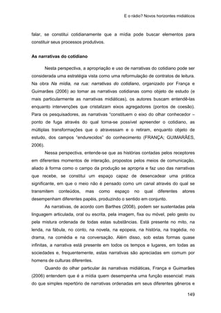E o rádio? Novos horizontes midiáticos
149
falar, se constitui cotidianamente que a mídia pode buscar elementos para
constituir seus processos produtivos.
As narrativas do cotidiano
Nesta perspectiva, a apropriação e uso de narrativas do cotidiano pode ser
considerada uma estratégia vista como uma reformulação de contratos de leitura.
Na obra Na mídia, na rua: narrativas do cotidiano, organizado por França e
Guimarães (2006) ao tomar as narrativas cotidianas como objeto de estudo (e
mais particularmente as narrativas midiáticas), os autores buscam entendê-las
enquanto intervenções que cristalizam eixos agregadores (pontos de coesão).
Para os pesquisadores, as narrativas “constituem o eixo do olhar conhecedor –
ponto de fuga através do qual torna-se possível apreender o cotidiano, as
múltiplas transformações que o atravessam e o retiram, enquanto objeto de
estudo, dos campos “endurecidos” do conhecimento (FRANÇA; GUIMARÃES,
2006).
Nessa perspectiva, entende-se que as histórias contadas pelos receptores
em diferentes momentos de interação, propostos pelos meios de comunicação,
aliado à forma como o campo da produção se apropria e faz uso das narrativas
que recebe, se constitui um espaço capaz de desencadear uma prática
significante, em que o meio não é pensado como um canal através do qual se
transmitem conteúdos, mas como espaço no qual diferentes atores
desempenham diferentes papéis, produzindo o sentido em conjunto.
As narrativas, de acordo com Barthes (2008), podem ser sustentadas pela
linguagem articulada, oral ou escrita, pela imagem, fixa ou móvel, pelo gesto ou
pela mistura ordenada de todas estas substâncias. Está presente no mito, na
lenda, na fábula, no conto, na novela, na epopeia, na história, na tragédia, no
drama, na comédia e na conversação. Além disso, sob estas formas quase
infinitas, a narrativa está presente em todos os tempos e lugares, em todas as
sociedades e, frequentemente, estas narrativas são apreciadas em comum por
homens de culturas diferentes.
Quando do olhar particular às narrativas midiáticas, França e Guimarães
(2006) entendem que é a mídia quem desempenha uma função essencial: mais
do que simples repertório de narrativas ordenadas em seus diferentes gêneros e
 