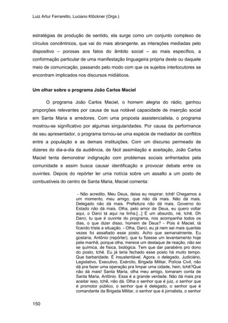 Luiz Artur Ferraretto, Luciano Klöckner (Orgs.)
150
estratégias de produção de sentido, ela surge como um conjunto complexo de
círculos concêntricos, que vai do mais abrangente, as interações mediadas pelo
dispositivo – porosas aos fatos do âmbito social – ao mais específico, a
conformação particular de uma manifestação linguageira própria deste ou daquele
meio de comunicação, passando pelo modo com que os sujeitos interlocutores se
encontram implicados nos discursos midiáticos.
Um olhar sobre o programa João Carlos Maciel
O programa João Carlos Maciel, o homem alegria do rádio, ganhou
proporções relevantes por causa de sua notável capacidade de inserção social
em Santa Maria e arredores. Com uma proposta assistencialista, o programa
mostrou-se significativo por algumas singularidades. Por causa da performance
de seu apresentador, o programa tornou-se uma espécie de mediador de conflitos
entre a população e as demais instituições. Com um discurso permeado de
dizeres do dia-a-dia da audiência, de fácil assimilação e aceitação, João Carlos
Maciel tenta demonstrar indignação com problemas sociais enfrentados pela
comunidade e assim busca causar identificação e provocar debate entre os
ouvintes. Depois do repórter ler uma notícia sobre um assalto a um posto de
combustíveis do centro de Santa Maria, Maciel comenta:
- Não acredito, Meu Deus, deixa eu respirar, tchê! Chegamos a
um momento, meu amigo, que não dá mais. Não dá mais.
Delegado não dá mais. Prefeitura não dá mais. Governo do
Estado não dá mais. Olha, pelo amor de Deus, eu quero voltar
aqui, o Darci tá aqui na linha.[...] É um absurdo, né, tchê. Oh
Darci, tu que é ouvinte do programa, nos acompanha todos os
dias, o que dizer disso, homem de Deus? - Pois é Maciel, tá
ficando triste a situação. - Olha, Darci, eu já nem sei mais quantas
vezes foi assaltado esse posto. Acho que semanalmente. Eu
gostaria, Antônio (repórter), que tu fizesse um levantamento hoje
pela manhã, porque olha, merece um destaque de reação, não sei
se química, de física, biológica. Tem que dar parabéns pro dono
do posto, tchê. Eu já teria fechado esse posto há muito tempo.
Que barbaridade. É insustentável. Agora, o delegado, Judiciário,
Legislativo, Executivo, Exército, Brigada Militar, Polícia Civil, não
dá pra fazer uma operação pra limpar uma cidade, hein, tchê?Que
não dá mais! Santa Maria, olha meu amigo, tomaram conta de
Santa Maria, Antônio. Essa é a grande verdade. Não dá mais pra
aceitar isso, tchê, não dá. Olha o senhor que é juiz, o senhor que
é promotor público, o senhor que é delegado, o senhor que é
comandante da Brigada Militar, o senhor que é jornalista, o senhor
 