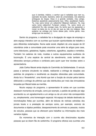 E o rádio? Novos horizontes midiáticos
151
que é cientista, médico, o senhor que é radialista que nem eu,
operador de áudio, faxineira, reitor da universidade, nós estamos
entregues às traças. Essa é a grande verdade, meu amigo.
Estamos assistindo passivamente isso. Olha, assaltaram fulano.
Ta, mas vamo tomar um cafezinho! Mataram beltrano. Tá, mas
vamo tomá cafezinho! Furtaram ciclano. Tá, vamo tomá um
cafezinho! Eu não consigo mais. Eu tenho que me aposentar e
morar na beira do rio no dia em que eu não me indignar. Não
podemo se entrega pro home desse jeito, minha gente, meu
amigo que me escuta [...].
Dentro do programa, o radialista faz a divulgação de vagas de emprego e
abre espaço interativo com os ouvintes que buscam oportunidades de trabalho e
para diferentes reclamações. Numa sede social, dispõem de uma equipe de 22
voluntários onde a comunidade pode encontrar uma série de artigos para casa,
como televisores, geladeiras, fogões, cobertores, agasalhos, sapatos e remédios.
Também há cadeiras de roda, muletas e outros equipamentos auxiliares de
locomoção. É uma espécie de central de atendimento, onde também são
oferecidos serviços jurídicos e contáveis para quem quer tirar dúvidas sobre a
aposentadoria.
João Carlos Maciel ainda dispõe do Caminhão da Solidariedade. O veículo
passa a semana circulando na cidade, realizando a entrega de doações aos
pedintes do programa e recolhendo as doações oferecidas pela comunidade.
Ainda há a “Amarelinha”, uma Kombi que tem a função de circular pelos bairros
efetivando a entrega de prêmios que são distribuídos por meio das brincadeiras
lançadas por Maciel todas as manhãs.
Noutro espaço do programa, o apresentador lê cartas em que ouvintes
destacam momentos de emoção, como por exemplo, o pedido de perdão por algo
acontecido ou um agradecimento a um amigo ou de um amor não correspondido
ou, simplesmente, uma homenagem especial. Há espaço de debate destinado às
reivindicações feitas por ouvintes, além de leituras de notícias extraídas dos
jornais locais e a prestação de serviços como, por exemplo, anúncio de
documentos e objetos perdidos, desaparecimento de animais ou pessoas, roubos
de veículos, pessoas que se oferecem para trabalhar ou informações dos mais
variados órgãos.
Os momentos de interação com o ouvinte são direcionados àquelas
pessoas que se dizem fãs de carteirinha. O programa oferece aos ouvintes uma
 