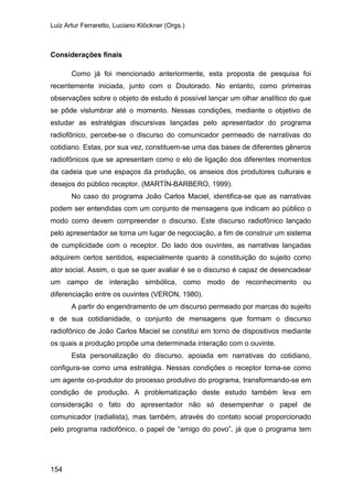 Luiz Artur Ferraretto, Luciano Klöckner (Orgs.)
154
Considerações finais
Como já foi mencionado anteriormente, esta proposta de pesquisa foi
recentemente iniciada, junto com o Doutorado. No entanto, como primeiras
observações sobre o objeto de estudo é possível lançar um olhar analítico do que
se pôde vislumbrar até o momento. Nessas condições, mediante o objetivo de
estudar as estratégias discursivas lançadas pelo apresentador do programa
radiofônico, percebe-se o discurso do comunicador permeado de narrativas do
cotidiano. Estas, por sua vez, constituem-se uma das bases de diferentes gêneros
radiofônicos que se apresentam como o elo de ligação dos diferentes momentos
da cadeia que une espaços da produção, os anseios dos produtores culturais e
desejos do público receptor. (MARTÍN-BARBERO, 1999).
No caso do programa João Carlos Maciel, identifica-se que as narrativas
podem ser entendidas com um conjunto de mensagens que indicam ao público o
modo como devem compreender o discurso. Este discurso radiofônico lançado
pelo apresentador se torna um lugar de negociação, a fim de construir um sistema
de cumplicidade com o receptor. Do lado dos ouvintes, as narrativas lançadas
adquirem certos sentidos, especialmente quanto à constituição do sujeito como
ator social. Assim, o que se quer avaliar é se o discurso é capaz de desencadear
um campo de interação simbólica, como modo de reconhecimento ou
diferenciação entre os ouvintes (VERON, 1980).
A partir do engendramento de um discurso permeado por marcas do sujeito
e de sua cotidianidade, o conjunto de mensagens que formam o discurso
radiofônico de João Carlos Maciel se constitui em torno de dispositivos mediante
os quais a produção propõe uma determinada interação com o ouvinte.
Esta personalização do discurso, apoiada em narrativas do cotidiano,
configura-se como uma estratégia. Nessas condições o receptor torna-se como
um agente co-produtor do processo produtivo do programa, transformando-se em
condição de produção. A problematização deste estudo também leva em
consideração o fato do apresentador não só desempenhar o papel de
comunicador (radialista), mas também, através do contato social proporcionado
pelo programa radiofônico, o papel de “amigo do povo”, já que o programa tem
 