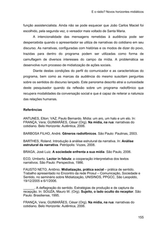 E o rádio? Novos horizontes midiáticos
155
função assistencialista. Ainda não se pode esquecer que João Carlos Maciel foi
escolhido, pela segunda vez, o vereador mais voltado de Santa Maria.
A intencionalidade das mensagens remetidas à audiência pode ser
despercebida quando o apresentador se utiliza de narrativas do cotidiano em seu
discurso. As narrativas, configuradas com histórias e os modos de dizer do povo,
trazidas para dentro do programa podem ser utilizadas como forma de
camuflagem de diversos interesses do campo da mídia. A problemática se
desenvolve num processo de midiatização de ações sociais.
Diante destas condições do perfil do comunicador e as características do
programa, bem como as marcas da audiência do mesmo suscitam perguntas
sobre os sentidos do discurso lançado. Este panorama descrito atrai a curiosidade
deste pesquisador quando da reflexão sobre um programa radiofônico que
recupera modalidades da conversação social e que é capaz de reiterar a natureza
das relações humanas.
Referências
ANTUNES, Elton; VAZ, Paulo Bernardo. Mídia: um aro, um halo e um elo. In:
FRANÇA, Vera; GUIMARÃES, César (Org). Na mídia, na rua: narrativas do
cotidiano. Belo Horizonte: Autêntica, 2006.
BARBOSA FILHO, André. Gêneros radiofônicos. São Paulo: Paulinas, 2003.
BARTHES, Roland. Introdução à análise estrutural da narrativa. In: Análise
estrutural da narrativa. Petrópolis: Vozes, 2008.
BRAGA, José Luiz. A sociedade enfrenta a sua mídia. São Paulo, 2006.
ECO, Umberto. Lector in fabula: a cooperação interpretativa dos textos
narrativos. São Paulo: Perspectiva, 1986.
FAUSTO NETO, Antônio. Midiatização, prática social – prática de sentido.
Trabalho apresentado no Encontro da rede Prosul – Comunicação, Sociedade e
Sentido, no seminário sobre Midiatização, UNISINOS, PPGCC, São Leopoldo,
19/12/2005 e 6/1/2006.
______. A deflagração do sentido. Estratégias de produção e de captura da
recepção. In: SOUZA, Mauro W. (Org). Sujeito, o lado oculto do receptor. São
Paulo: Brasiliense, 1995.
FRANÇA, Vera; GUIMARÃES, César (Org). Na mídia, na rua: narrativas do
cotidiano. Belo Horizonte: Autêntica, 2006.
 