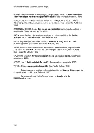 Luiz Artur Ferraretto, Luciano Klöckner (Orgs.)
156
GOMES, Pedro Gilberto. A midiatização, um processo social. In: Filosofia e ética
da comunicação na midiatização da sociedade. São Leopoldo: Unisinos, 2006.
LEAL, Bruno. Saber das narrativas: narrar. In: FRANÇA, Vera. GUIMARÃES,
César (Org). Na mídia, na rua: narrativas do cotidiano. Belo Horizonte: Autêntica,
2006.
MARTÍN-BARBERO, Jesús. Dos meios às mediações: comunicação, cultura e
hegemonia. Rio de Janeiro: UFRJ, 1999.
MATA, Maria Cristina. De la cultura masiva a la cultura mediática. In: Revista
Diálogos de la Comunicación. Lima: Felafacs, s/d.
ORTIZ, Miguel Ángel; VOLPINI, Federico. Diseño de programas en radio.
Guiones, géneros y fórmulas. Barcelona: Paidós, 1995.
PAIVA, Vanessa. Uma comunidade de ouvintes: a sociabilidade proporcionada
pelo rádio. In: GERAES - Revista de Comunicação Social. n. 47, 1º sem./1995.
Belo Horizonte: UFMG, 1995.
SALOMÃO, Mozahir. Jornalismo radiofônico e vinculação social. São Paulo:
Annablume, 2003.
SCOTT, Lasch. Crítica de la información. Buenos Aires: Amorrortu, 2005.
VERON, Eliséo. A produção de sentido. São Paulo: Cultrix, 1980.
______. Esquema para el análisis de la mediatización. In: Revista Diálogos de la
Comunicación, n. 48, Lima: Felafacs, 1997.
______. Regresso al futuro de la Comunicación. In: Cuadernos de
comunicación. 2007.
 