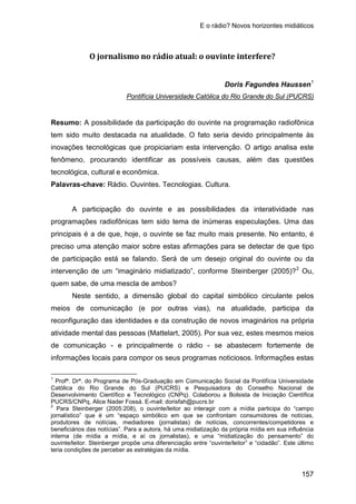 E o rádio? Novos horizontes midiáticos
157
O jornalismo no rádio atual: o ouvinte interfere?
Doris Fagundes Haussen1
Resumo: A possibilidade da participação do ouvinte na programação radiofônica
tem sido muito destacada na atualidade. O fato seria devido principalmente às
inovações tecnológicas que propiciariam esta intervenção. O artigo analisa este
fenômeno, procurando identificar as possíveis causas, além das questões
tecnológica, cultural e econômica.
Pontifícia Universidade Católica do Rio Grande do Sul (PUCRS)
Palavras-chave: Rádio. Ouvintes. Tecnologias. Cultura.
A participação do ouvinte e as possibilidades da interatividade nas
programações radiofônicas tem sido tema de inúmeras especulações. Uma das
principais é a de que, hoje, o ouvinte se faz muito mais presente. No entanto, é
preciso uma atenção maior sobre estas afirmações para se detectar de que tipo
de participação está se falando. Será de um desejo original do ouvinte ou da
intervenção de um “imaginário midiatizado”, conforme Steinberger (2005)?2
Neste sentido, a dimensão global do capital simbólico circulante pelos
meios de comunicação (e por outras vias), na atualidade, participa da
reconfiguração das identidades e da construção de novos imaginários na própria
atividade mental das pessoas (Mattelart, 2005). Por sua vez, estes mesmos meios
de comunicação - e principalmente o rádio - se abastecem fortemente de
informações locais para compor os seus programas noticiosos. Informações estas
Ou,
quem sabe, de uma mescla de ambos?
1
Profª. Drª. do Programa de Pós-Graduação em Comunicação Social da Pontifícia Universidade
Católica do Rio Grande do Sul (PUCRS) e Pesquisadora do Conselho Nacional de
Desenvolvimento Científico e Tecnológico (CNPq). Colaborou a Bolsista de Iniciação Científica
PUCRS/CNPq, Alice Nader Fossá. E-mail: dorisfah@pucrs.br
2
Para Steinberger (2005:208), o ouvinte/leitor ao interagir com a mídia participa do “campo
jornalístico” que é um “espaço simbólico em que se confrontam consumidores de notícias,
produtores de notícias, mediadores (jornalistas) de notícias, concorrentes/competidores e
beneficiários das notícias”. Para a autora, há uma midiatização da própria mídia em sua influência
interna (de mídia a mídia, e aí os jornalistas), e uma “midiatização do pensamento” do
ouvinte/leitor. Steinberger propõe uma diferenciação entre “ouvinte/leitor” e “cidadão”. Este último
teria condições de perceber as estratégias da mídia.
 