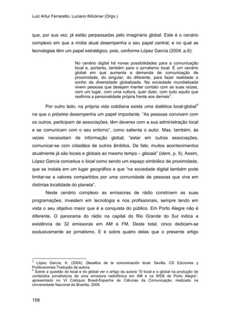 Luiz Artur Ferraretto, Luciano Klöckner (Orgs.)
158
que, por sua vez, já estão perpassadas pelo imaginário global. Este é o cenário
complexo em que a mídia atual desempenha o seu papel central, e no qual as
tecnologias têm um papel estratégico, pois, conforme López García (2004, p.8):
No cenário digital há novas possibilidades para a comunicação
local e, portanto, também para o jornalismo local. É um cenário
global em que aumenta a demanda de comunicação de
proximidade, do singular, do diferente, para fazer realidade o
sonho da diversidade globalizada. Na sociedade mundializada
vivem pessoas que desejam manter contato com as suas raízes,
com um lugar, com uma cultura, quer dizer, com tudo aquilo que
reafirma a personalidade própria frente aos demais3
.
Por outro lado, na própria vida cotidiana existe uma dialética local-global4
Neste cenário complexo as emissoras de rádio constroem as suas
programações, investem em tecnologia e nos profissionais, sempre tendo em
vista o seu objetivo maior que é a conquista do público. Em Porto Alegre não é
diferente. O panorama do rádio na capital do Rio Grande do Sul indica a
existência de 32 emissoras em AM e FM. Deste total, cinco dedicam-se
exclusivamente ao jornalismo. E é sobre quatro delas que o presente artigo
na que o próximo desempenha um papel importante. “As pessoas convivem com
os outros, participam de associações, têm deveres com a sua administração local
e se comunicam com o seu entorno”, como salienta o autor. Mas, também, às
vezes necessitam de informação global, “estar em outras associações,
comunicar-se com cidadãos de outros âmbitos. De fato, muitos acontecimentos
atualmente já são locais e globais ao mesmo tempo – glocais” (idem, p. 9). Assim,
López García conceitua o local como sendo um espaço simbólico de proximidade,
que se instala em um lugar geográfico e que “na sociedade digital também pode
limitar-se a valores compartidos por uma comunidade de pessoas que vive em
distintas localidade do planeta”.
3
López García, X. (2004). Desafios de la comunicación local. Sevilla, CS Ediciones y
Publicaciones.Tradução da autora.
4
Sobre a questão do local e do global ver o artigo da autora “O local e o global na produção de
conteúdos jornalísticos de uma emissora radiofônica em AM e na WEB de Porto Alegre”,
apresentado no VI Colóquio Brasil-Espanha de Ciências da Comunicação, realizado na
Universidade Nacional de Brasília, 2008.
 