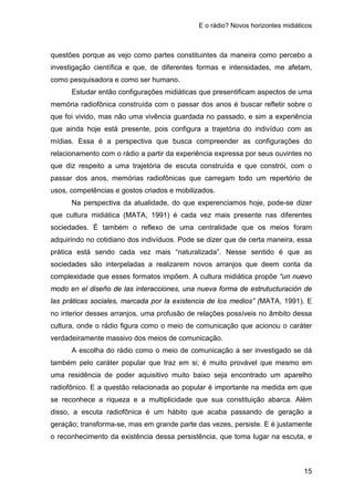 E o rádio? Novos horizontes midiáticos
15
questões porque as vejo como partes constituintes da maneira como percebo a
investigação científica e que, de diferentes formas e intensidades, me afetam,
como pesquisadora e como ser humano.
Estudar então configurações midiáticas que presentificam aspectos de uma
memória radiofônica construída com o passar dos anos é buscar refletir sobre o
que foi vivido, mas não uma vivência guardada no passado, e sim a experiência
que ainda hoje está presente, pois configura a trajetória do indivíduo com as
mídias. Essa é a perspectiva que busca compreender as configurações do
relacionamento com o rádio a partir da experiência expressa por seus ouvintes no
que diz respeito a uma trajetória de escuta construída e que constrói, com o
passar dos anos, memórias radiofônicas que carregam todo um repertório de
usos, competências e gostos criados e mobilizados.
Na perspectiva da atualidade, do que experenciamos hoje, pode-se dizer
que cultura midiática (MATA, 1991) é cada vez mais presente nas diferentes
sociedades. É também o reflexo de uma centralidade que os meios foram
adquirindo no cotidiano dos indivíduos. Pode se dizer que de certa maneira, essa
prática está sendo cada vez mais “naturalizada”. Nesse sentido é que as
sociedades são interpeladas a realizarem novos arranjos que deem conta da
complexidade que esses formatos impõem. A cultura midiática propõe “un nuevo
modo en el diseño de las interacciones, una nueva forma de estrutucturación de
las práticas sociales, marcada por la existencia de los medios” (MATA, 1991). E
no interior desses arranjos, uma profusão de relações possíveis no âmbito dessa
cultura, onde o rádio figura como o meio de comunicação que acionou o caráter
verdadeiramente massivo dos meios de comunicação.
A escolha do rádio como o meio de comunicação a ser investigado se dá
também pelo caráter popular que traz em si; é muito provável que mesmo em
uma residência de poder aquisitivo muito baixo seja encontrado um aparelho
radiofônico. E a questão relacionada ao popular é importante na medida em que
se reconhece a riqueza e a multiplicidade que sua constituição abarca. Além
disso, a escuta radiofônica é um hábito que acaba passando de geração a
geração; transforma-se, mas em grande parte das vezes, persiste. E é justamente
o reconhecimento da existência dessa persistência, que toma lugar na escuta, e
 