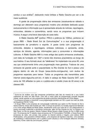 E o rádio? Novos horizontes midiáticos
159
conduz a sua análise5
A grade de programação diária das emissoras (excetuando-se sábado e
domingo por alterarem seus programas) mostra uma atividade dedicada quase
exclusivamente à informação que é apresentada através de notícias, reportagens,
entrevistas, debates e comentários, sendo raros os programas que incluem
música. A seguir uma breve descrição de cada rádio.
, dedicando maior ênfase a Rádio Gaúcha por ser a de
maior audiência
A Rádio Gaúcha AM6
(prefixo: PRC2 e potência de 100Kw), pertence ao
grupo RBS – Rede Brasil Sul de Comunicações7
www.clicrbs.com/gaucha
e a sua programação é
basicamente de jornalismo e esporte. A grade conta com programas de
entrevista, debates e reportagens, sínteses noticiosas, e apresenta, ainda,
serviços de trânsito, agenda, informações para o consumidor e informações
culturais. A Rádio Gaúcha AM é a mais antiga das quatro emissoras analisadas,
com data de fundação em 1927 e tendo tido diversos proprietários ao longo de
sua história. O seu formato atual, de “talk&news” foi implantado nos anos 80, uma
vez que anteriormente tinha uma programação mais genérica. Trata-se de uma
emissora de grande porte e popularidade no Rio Grande do Sul e possui uma
página dentro do site do Grupo ( ), com áudios de
programas especiais para baixar. Todos os programas são transmitidos pela
internet (www.rdgaucha.com.br). A rádio é cabeça da Rede Gaúcha SAT, com
cerca de 100 afiliadas no país e o público-alvo é adulto (mais de 40 anos) e de
classes A/B.
5
Exclui-se da análise uma das emissoras jornalísticas pelo fato da mesma ter a sua matriz
(cabeceira de rede) em São Paulo. Com isto a maior parte da programação procede daquela
cidade, sendo apenas um dos programas da grade produzido inteiramente em Porto Alegre.
6
A emissora começou a transmitir a sua programação também em FM, a partir de maio de 2008,
na frequência FM 93,7 mHz.
7
O Grupo RBS é uma empresa de comunicação multimídia que opera no Rio Grande do Sul e
Santa Catarina, tendo sido fundado em 1957. O Grupo foi pioneiro no modelo regional de televisão
e é a mais antiga afiliada da Rede Globo. Atualmente conta com mais de 5,7 mil colaboradores e
possui sucursais multimídia e escritórios comerciais, além do Rio Grande do Sul, no Paraná, em
São Paulo, no Rio de Janeiro, Distrito Federal, Minas Gerais e Mato Grosso do Sul. A RBS conta
com 18 emissoras de TV aberta, duas emissoras de TV Comunitária (TVCOM), o Canal Rural, 26
emissoras de rádio, oito jornais, dois portais na internet (clicrbs e hagah), uma editora (RBS
Publicações), uma gravadora (Orbeat Music), uma empresa de logística (viaLOG), uma empresa
de marketing e relacionamento com o público jovem (Kzuka) e uma fundação (Mauricio Sirotsky
Sobrinho). Fonte: www.rbs.com.br/quem_somos/
 