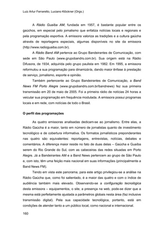 Luiz Artur Ferraretto, Luciano Klöckner (Orgs.)
160
A Rádio Guaíba AM, fundada em 1957, é bastante popular entre os
gaúchos, em especial pelo jornalismo que enfatiza notícias locais e regionais e
pela programação esportiva. A emissora valoriza as tradições e a cultura gaúcha
através de reportagens especiais, algumas disponíveis no site da emissora
(http://www.radioguaiba.com.br).
A Rádio Band AM pertence ao Grupo Bandeirantes de Comunicação, com
sede em São Paulo (www.grupobandrs.com.br). Sua origem está na Rádio
Difusora, de 1934, adquirida pelo grupo paulista em 1982. Em 1995, a emissora
reformulou a sua programação para dinamizá-la, dando maior ênfase à prestação
de serviço, jornalismo, esporte e opinião.
Também pertencente ao Grupo Bandeirantes de Comunicação, a Band
News FM Porto Alegre (www.grupobandrs.com.br/bandnews) fez sua primeira
transmissão em 20 de maio de 2005. Foi a primeira rádio de notícias 24 horas a
veicular sua programação em frequência modulada. A emissora possui programas
locais e em rede, com notícias de todo o Brasil.
O perfil das programações
As quatro emissoras analisadas dedicam-se ao jornalismo. Entre elas, a
Rádio Gaúcha é a maior, tanto em número de jornalistas quanto de investimento
tecnológico e de cobertura informativa. Os formatos jornalísticos preponderantes
nas quatro são equivalentes: reportagens, entrevistas, notícias, debates e
comentários. A diferença maior reside no fato de duas delas – Gaúcha e Guaíba
serem do Rio Grande do Sul, com as cabeceiras das redes situadas em Porto
Alegre. Já a Bandeirantes AM e a Band News pertencem ao grupo de São Paulo
e, com isto, têm uma feição mais nacional em suas informações (principalmente a
Band News FM).
Tendo em vista este panorama, para este artigo privilegiou-se a análise na
Rádio Gaúcha que, como foi salientado, é a maior das quatro e com o índice de
audiência também mais elevado. Observando-se a configuração tecnológica
desta emissora – equipamentos, o site, a presença na web, pode-se dizer que a
mesma está perfeitamente ajustada a parâmetros globais nesta área (faz inclusive
transmissão digital). Pela sua capacidade tecnológica, portanto, está em
condições de atender tanto a um público local, como nacional e internacional.
 