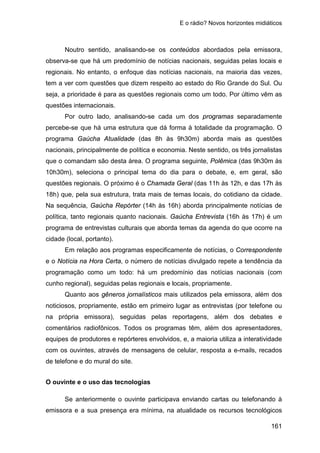 E o rádio? Novos horizontes midiáticos
161
Noutro sentido, analisando-se os conteúdos abordados pela emissora,
observa-se que há um predomínio de notícias nacionais, seguidas pelas locais e
regionais. No entanto, o enfoque das notícias nacionais, na maioria das vezes,
tem a ver com questões que dizem respeito ao estado do Rio Grande do Sul. Ou
seja, a prioridade é para as questões regionais como um todo. Por último vêm as
questões internacionais.
Por outro lado, analisando-se cada um dos programas separadamente
percebe-se que há uma estrutura que dá forma à totalidade da programação. O
programa Gaúcha Atualidade (das 8h às 9h30m) aborda mais as questões
nacionais, principalmente de política e economia. Neste sentido, os três jornalistas
que o comandam são desta área. O programa seguinte, Polêmica (das 9h30m às
10h30m), seleciona o principal tema do dia para o debate, e, em geral, são
questões regionais. O próximo é o Chamada Geral (das 11h às 12h, e das 17h às
18h) que, pela sua estrutura, trata mais de temas locais, do cotidiano da cidade.
Na sequência, Gaúcha Repórter (14h às 16h) aborda principalmente notícias de
política, tanto regionais quanto nacionais. Gaúcha Entrevista (16h às 17h) é um
programa de entrevistas culturais que aborda temas da agenda do que ocorre na
cidade (local, portanto).
Em relação aos programas especificamente de notícias, o Correspondente
e o Notícia na Hora Certa, o número de notícias divulgado repete a tendência da
programação como um todo: há um predomínio das notícias nacionais (com
cunho regional), seguidas pelas regionais e locais, propriamente.
Quanto aos gêneros jornalísticos mais utilizados pela emissora, além dos
noticiosos, propriamente, estão em primeiro lugar as entrevistas (por telefone ou
na própria emissora), seguidas pelas reportagens, além dos debates e
comentários radiofônicos. Todos os programas têm, além dos apresentadores,
equipes de produtores e repórteres envolvidos, e, a maioria utiliza a interatividade
com os ouvintes, através de mensagens de celular, resposta a e-mails, recados
de telefone e do mural do site.
O ouvinte e o uso das tecnologias
Se anteriormente o ouvinte participava enviando cartas ou telefonando à
emissora e a sua presença era mínima, na atualidade os recursos tecnológicos
 