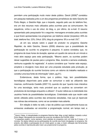 Luiz Artur Ferraretto, Luciano Klöckner (Orgs.)
162
permitem uma participação muito maior deste público. Daroit (2008)8
constatou
em pesquisa realizada junto a um dos programas jornalísticos da rádio Gaúcha de
Porto Alegre, o Gaúcha Hoje, que o torpedo, seguido pelo uso do telefone fixo,
era um dos recursos mais utilizados pelos ouvintes para se comunicarem. Na
sequência, vinha o uso do orkut, do blog, e, por último, do e-mail. O resumo
apresentado pelo pesquisador foi o seguinte: mensagens enviadas pelos ouvintes
e que foram apresentadas nos programas: por telefone celular (torpedos): 49% do
total; telefone fixo: 23%; Orkut: 20%; blog do programa: 9% e e-mail: 0%9
Já em seu estudo sobre o papel do produtor no programa Gaúcha
Repórter, da rádio Gaúcha, Severo (2009) observou que a possibilidade de
participação do ouvinte no programa é pequena. A autora constatou que, no
programa de duas horas de duração, apenas um quadro de cerca de um minuto e
meio abre espaço para esta participação. “Mesmo assim, os ouvintes podem
deixar sugestões de pautas para o programa. Mas, durante a semana analisada,
nenhuma sugestão foi registrada”. A autora considera que “manter este espaço,
ampliá-lo e divulgá-lo mais deve ser uma proposta estudada pela produção, já
que a participação do ouvinte funciona como um retorno do trabalho realizado e
constitui uma boa fonte de informação” (idem, pg.51).
.
Evidencia-se, desta forma, que o público, hoje, tem possibilidades
tecnológicas disponíveis para poder se comunicar e está se utilizando das
mesmas, confirmando Castells (2007:13), quando diz que “quanto mais interativa
for uma tecnologia, tanto mais provável que os usuários se convertam em
produtores de tecnologia enquanto a utilizam”. O autor refere-se à criatividade dos
usuários frente às possibilidades tecnológicas. Criatividade esta que recém está
sendo utilizada pelos ouvintes das emissoras estudadas, mas que já repercute
nas rotinas das emissoras, como vai se constatar mais adiante.
Em relação à rádio na web, o tipo de público que eventualmente busca as
emissoras analisadas vai encontrar a programação normal, em tempo real, e
8
Daroit, Felipe. A interatividade no programa Gaúcha Hoje: blog, e-mail, telefone, torpedo e orkut.
Porto Alegre, Monografia de conclusão de curso de Jornalismo da PUCRS, 2008.
9
A pesquisa avaliou, numa semana, cinco edições do programa com um total de 9 horas e 15
minutos. Os dados referem-se às participações do ouvinte que foram divulgadas no programa. No
entanto, ela reflete a participação de um modo geral, ou seja, a maior utilização das ferramentas
pelos ouvintes é reproduzida pelo maior uso proporcional no programa.
 