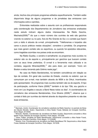 E o rádio? Novos horizontes midiáticos
163
ainda, trechos dos principais programas editados especificamente. Também estão
disponíveis blogs de alguns programas e de jornalistas das emissoras com
informações extra e opiniões.
Entrevistas realizadas sobre o assunto com os profissionais responsáveis
pela coordenação dos Departamentos de Jornalismo das emissoras analisadas
neste estudo indicam alguns dados interessantes. Na Rádio Gaúcha,
Machado(2009)10
Na Rádio Guaíba, o cenário é semelhante: os programas mais ouvidos no
exterior são os de esporte e, principalmente por gaúchos que buscam contato
com os seus times preferidos. O e-mail é a ferramenta mais utilizada e os
contatos, segundo Miranda(2008),
diz que o maior número dos ouvintes da web são gaúchos
vivendo no exterior ou no país, fora do Rio Grande do Sul, e o contato que fazem
com a rádio é através de e-mail, principalmente. “Telefonemas e torpedos são
caros e pouco práticos nestas situações”, considera o jornalista. Os programas
que mais geram contato são os esportivos, ou quando há episódios relevantes,
como tragédias ocorridas nos países onde se encontram.
11
No caso da Rádio Bandeirantes, há também coincidência em relação ao
tipo de contato. Em geral são ouvintes do Estado, vivendo no exterior, que se
comunicam por e-mail, mas também através de MSN e do Orkut, incentivados
pelo apresentador. Os programas mais ouvidos também são os de esporte. O tipo
de participação, conforme Vieira (2008)
são para dizer, por exemplo: “moro em
Boston e estou torcendo pelo Grêmio neste jogo”.
12
também é do tipo “Olá, sou gaúcho e
moro em Los Angeles e escuto a Band News todos os dias”. A coordenadora de
Jornalismo das emissoras Bandeirantes, Civa Silveira (2008)13
10
Machado, André, Coordenador de Jornalismo substituto da Rádio Gaúcha ( no período de férias
de Cláudio Moretto, titular). Depoimento à Alice Nader Fossá, Bolsista de Iniciação Científica.
Porto Alegre, 8/1/2009.
, observa que o
contato é feito por ouvintes da internet através do dispositivo presente no site das
duas emissoras.
11
Miranda, Ataídes, Coordenador de Jornalismo da Rádio Guaíba. Depoimento concedido a Alice
Nader Fossá, Bolsista de Iniciação Científica. Porto Alegre, 19/12/08.
12
Vieira, Felipe, jornalista da Rádio Bandeirantes. Depoimento concedido a Alice Nader Fossá,
Bolsista de Iniciação Científica. Porto Alegre, 17/12/2008.
13
Silveira, Civa, Coordenadora de Jornalismo da Rádio BandNews FM. Depoimento a Alice Nader
Fossá, Bolsista de Iniciação Científica. Porto Alegre, 16/12/08.
 