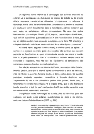 Luiz Artur Ferraretto, Luciano Klöckner (Orgs.)
164
Os registros acima referem-se à participação dos ouvintes morando no
exterior. Já a participação dos habitantes do interior do Estado ou da própria
cidade apresenta características diferentes, principalmente no referente à
tecnologia. Neste caso, as ferramentas mais utilizadas são o telefone e o torpedo
por celular, por serem de custo mais baixo e mais rápidas, além de indicarem que
nem todos os participantes utilizam computadores. No caso das rádios
Bandeirantes, por exemplo, Silveira (2008, dep.cit.) destaca que a Band News,
“que tem um público mais qualificado (classes A e B) recebe diversos e-mails, por
ser um público que tem mais acesso às tecnologias. Já na Band AM, o telefone e
o torpedo ainda são maioria por serem mais simples e não exigirem computador”.
Na Band News, segundo Silveira (idem), o ouvinte gosta de opinar. “A
opinião é o conteúdo da maior parte dos contatos, são ouvintes que querem
comentar os fatos/notícias e, como consequência, escutar seu nome e opinião
lidos no ar pelo apresentador”. Para a coordenadora, “também existem casos de
denúncias e sugestões, mas não são tão expressivos se comparados aos
números de torpedos, ligações e e-mails opinativos”.
Em relação aos ouvintes do interior do Estado, no caso da rádio Guaíba,
Miranda (dep.cit.) diz que “a internet ajuda a democratizar o sinal da emissora,
mas no interior, o que mais funciona ainda é o bom e velho rádio”. Os ouvintes
participam enviando sugestões, comentários e fazendo denúncias que,
“dependendo do teor e da consistência podem virar pautas”. Neste caso, a
ferramenta de contato mais utilizada “é o torpedo SMS, que é uma tecnologia
barata, acessível e fácil de usar”. As ligações telefônicas estão presentes, mas
em menor escala, assim como os e-mails.
O significado desta participação do ouvinte junto às emissoras pode ser
explicado, em parte, pelas próprias características do rádio e da internet,
conforme destaca Cebrián Herreros (2007, pg. 286):
O rádio é um meio de representação do público. O rádio tem uma
concepção massiva frente à concepção personalizada da internet.
O veículo na internet perde sua característica de meio massivo de
comunicação social, mas adquire outras modalidades que podem
orientar-se para um serviço e um acesso público de intercâmbio
entre todos os participantes, com diversas possibilidades: foros,
 