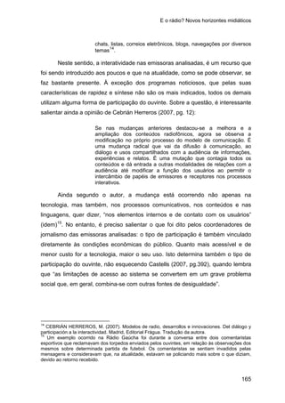 E o rádio? Novos horizontes midiáticos
165
chats, listas, correios eletrônicos, blogs, navegações por diversos
temas14
.
Neste sentido, a interatividade nas emissoras analisadas, é um recurso que
foi sendo introduzido aos poucos e que na atualidade, como se pode observar, se
faz bastante presente. À exceção dos programas noticiosos, que pelas suas
características de rapidez e síntese não são os mais indicados, todos os demais
utilizam alguma forma de participação do ouvinte. Sobre a questão, é interessante
salientar ainda a opinião de Cebrián Herreros (2007, pg. 12):
Se nas mudanças anteriores destacou-se a melhora e a
ampliação dos conteúdos radiofônicos, agora se observa a
modificação no próprio processo do modelo de comunicação. É
uma mudança radical que vai da difusão à comunicação, ao
diálogo e usos compartilhados com a audiência de informações,
experiências e relatos. É uma mutação que contagia todos os
conteúdos e dá entrada a outras modalidades de relações com a
audiência até modificar a função dos usuários ao permitir o
intercâmbio de papéis de emissores e receptores nos processos
interativos.
Ainda segundo o autor, a mudança está ocorrendo não apenas na
tecnologia, mas também, nos processos comunicativos, nos conteúdos e nas
linguagens, quer dizer, “nos elementos internos e de contato com os usuários”
(idem)15
14
CEBRIÁN HERREROS, M. (2007). Modelos de radio, desarrollos e innovaciones. Del diálogo y
participación a la interactividad. Madrid, Editorial Frágua. Tradução da autora.
. No entanto, é preciso salientar o que foi dito pelos coordenadores de
jornalismo das emissoras analisadas: o tipo de participação é também vinculado
diretamente às condições econômicas do público. Quanto mais acessível e de
menor custo for a tecnologia, maior o seu uso. Isto determina também o tipo de
participação do ouvinte, não esquecendo Castells (2007, pg.392), quando lembra
que “as limitações de acesso ao sistema se convertem em um grave problema
social que, em geral, combina-se com outras fontes de desigualdade”.
15
Um exemplo ocorrido na Rádio Gaúcha foi durante a conversa entre dois comentaristas
esportivos que reclamavam dos torpedos enviados pelos ouvintes, em relação às observações dos
mesmos sobre determinada partida de futebol. Os comentaristas se sentiam invadidos pelas
mensagens e consideravam que, na atualidade, estavam se policiando mais sobre o que diziam,
devido ao retorno recebido.
 