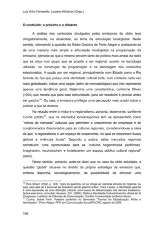 Luiz Artur Ferraretto, Luciano Klöckner (Orgs.)
166
O conteúdo: o próximo e o distante
A análise dos conteúdos divulgados pelas emissoras de rádio leva
obrigatoriamente, na atualidade, ao tema da articulação local/global. Neste
sentido, retomando a questão da Rádio Gaúcha de Porto Alegre e analisando-se
de uma maneira mais ampla a articulação local/global na programação da
emissora, percebe-se que a mesma provém tanto da política mais ampla da rádio
que se situa num grupo que se propõe a ser regional, quanto na tecnologia
utilizada, na construção da programação e na abordagem dos conteúdos
selecionados. A opção por ser regional, principalmente num Estado como o Rio
Grande do Sul que possui uma identidade cultural forte, num contexto cada vez
mais globalizado, indica uma opção (além da mercadológica) que não representa
apenas uma tendência geral. Determina uma característica, conforme Oliven
(1992) que mostra que para esta comunidade, para ser brasileiro é preciso antes
ser gaúcho16
Na relação entre a mídia e o regionalismo, portanto, observa-se, conforme
Cunha (2008)
. Ou seja, a emissora privilegia uma percepção mais ampla sobre o
público a que se destina.
17
Neste sentido, portanto, pode-se dizer que no caso da rádio estudada, a
questão “global” situa-se no âmbito da própria estratégia da emissora que,
embora disponha, tecnologicamente, da possibilidade de oferecer uma
, que os mercados locais/regionais têm se apresentado como
“nichos de mercado” culturais que permitem o crescimento de empresas e de
conglomerados direcionados para as culturas regionais, considerando-se a ideia
de que “o regionalismo é um espaço de cruzamento, no qual se encontram fluxos
globais e vivências locais”. Segundo a autora, estes mercados regionais
constituem “uma oportunidade para as `culturas hegemônicas periféricas´
imaginarem, reconstruírem e fortalecerem um espaço público cultural regional”
(idem).
16
Para Oliven (1992, p. 128), “para os gaúchos, só se chega ao nacional através do regional, ou
seja, para eles só é possível ser brasileiro sendo gaúcho antes”. Para o autor, a identidade gaúcha
é uma expressão de uma distinção cultural, uma busca de diferenciação dos demais brasileiros.
Sobre este tema, consultar Haussen, D.F. (2004). Rádio e Identidade Cultural Gaúcha. Actas do VI
Congresso Lusófono de Ciências da Comunicação. Covilhã, Universidade da Beira Interior.
17
Cunha, Isabel Ferin. Palestra proferida no Seminário “Teorias da Globalização, Mídia e
Identidades”. Porto Alegre, PPG em Comunicação Social/PUCRS, agosto de 2008.
 