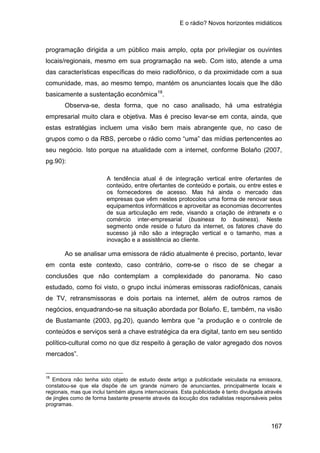 E o rádio? Novos horizontes midiáticos
167
programação dirigida a um público mais amplo, opta por privilegiar os ouvintes
locais/regionais, mesmo em sua programação na web. Com isto, atende a uma
das características específicas do meio radiofônico, o da proximidade com a sua
comunidade, mas, ao mesmo tempo, mantém os anunciantes locais que lhe dão
basicamente a sustentação econômica18
Observa-se, desta forma, que no caso analisado, há uma estratégia
empresarial muito clara e objetiva. Mas é preciso levar-se em conta, ainda, que
estas estratégias incluem uma visão bem mais abrangente que, no caso de
grupos como o da RBS, percebe o rádio como “uma” das mídias pertencentes ao
seu negócio. Isto porque na atualidade com a internet, conforme Bolaño (2007,
pg.90):
.
A tendência atual é de integração vertical entre ofertantes de
conteúdo, entre ofertantes de conteúdo e portais, ou entre estes e
os fornecedores de acesso. Mas há ainda o mercado das
empresas que vêm nestes protocolos uma forma de renovar seus
equipamentos informáticos e aproveitar as economias decorrentes
de sua articulação em rede, visando a criação de intranets e o
comércio inter-empresarial (business to business). Neste
segmento onde reside o futuro da internet, os fatores chave do
sucesso já não são a integração vertical e o tamanho, mas a
inovação e a assistência ao cliente.
Ao se analisar uma emissora de rádio atualmente é preciso, portanto, levar
em conta este contexto, caso contrário, corre-se o risco de se chegar a
conclusões que não contemplam a complexidade do panorama. No caso
estudado, como foi visto, o grupo inclui inúmeras emissoras radiofônicas, canais
de TV, retransmissoras e dois portais na internet, além de outros ramos de
negócios, enquadrando-se na situação abordada por Bolaño. E, também, na visão
de Bustamante (2003, pg.20), quando lembra que “a produção e o controle de
conteúdos e serviços será a chave estratégica da era digital, tanto em seu sentido
político-cultural como no que diz respeito à geração de valor agregado dos novos
mercados”.
18
Embora não tenha sido objeto de estudo deste artigo a publicidade veiculada na emissora,
constatou-se que ela dispõe de um grande número de anunciantes, principalmente locais e
regionais, mas que inclui também alguns internacionais. Esta publicidade é tanto divulgada através
de jingles como de forma bastante presente através da locução dos radialistas responsáveis pelos
programas.
 