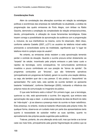 Luiz Artur Ferraretto, Luciano Klöckner (Orgs.)
168
Considerações finais
Além da constatação das alterações ocorridas em relação às estratégias
políticas e econômicas das empresas de radiodifusão na atualidade, a análise da
programação das quatro emissoras de Porto Alegre, com ênfase na Rádio
Gaúcha, demonstra a ampliação da complexidade da relação emissora/ouvintes,
devido, principalmente, à utilização de novas ferramentas tecnológicas. Estas
trazem consigo a possibilidade da aproximação da audiência com a programação
e, inclusive, da sua interferência na mesma, como foi observado. Além disso,
conforme salienta Castells (2007, p.271) os usuários de telefonia móvel estão
priorizando a conectividade acima da mobilidade, significando que “o lugar do
telefone móvil é o próprio corpo do usuário”.
No entanto, as emissoras ainda resistem a esta aproximação temendo
perder o controle da situação. Quando o ouvinte procura entrar diretamente via
“torpedo” de celular, incentivado pela própria emissora e pelo baixo custo e
rapidez da tecnologia, como consequência, há comunicadores sentindo-se
invadidos e pouco confortáveis em sua posição de “donos da opinião”. Os
programas conduzidos por “âncoras”, que são fortemente opinativos
(principalmente em programas de futebol), geram no ouvinte uma reação idêntica,
ou seja, ele também quer dar o seu parecer. E isto produz o “desconforto” do
apresentador. Por outro lado, esta opinião do ouvinte também se apresenta
bastante “midiatizada”, conforme Steinberger (2005), indicando a influência dos
próprios meios de comunicação no imaginário do público.
O que este fenômeno está a indicar? Em primeiro lugar, que a tecnologia,
queira-se ou não, está aproximando o ouvinte. Em segundo, que embora esta
aproximação não seja a ideal – e ainda esteja distante da ideia de Brecht do rádio
de “mão-dupla” – já se observa a presença maior do ouvinte no fazer radiofônico.
Esta presença, no entanto, revela-se bastante influenciada pela própria mídia. De
qualquer forma, observa-se um cuidado maior por parte dos apresentadores tanto
quanto à necessidade de subsidiar melhor as suas opiniões, quanto no
aproveitamento das próprias pautas sugeridas pela audiência.
Trata-se, portanto, de uma alteração ainda sutil, mas que tende a se tornar
cada vez mais forte, principalmente pela grande fragmentação de público que se
 