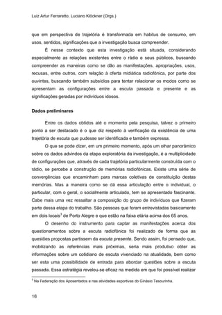 Luiz Artur Ferraretto, Luciano Klöckner (Orgs.)
16
que em perspectiva de trajetória é transformada em habitus de consumo, em
usos, sentidos, significações que a investigação busca compreender.
É nesse contexto que esta investigação está situada, considerando
especialmente as relações existentes entre o rádio e seus públicos, buscando
compreender as maneiras como se dão as manifestações, apropriações, usos,
recusas, entre outros, com relação à oferta midiática radiofônica, por parte dos
ouvintes, buscando também subsídios para tentar relacionar os modos como se
apresentam as configurações entre a escuta passada e presente e as
significações geradas por indivíduos idosos.
Dados preliminares
Entre os dados obtidos até o momento pela pesquisa, talvez o primeiro
ponto a ser destacado é o que diz respeito à verificação da existência de uma
trajetória de escuta que pudesse ser identificada e também expressa.
O que se pode dizer, em um primeiro momento, após um olhar panorâmico
sobre os dados advindos da etapa exploratória da investigação, é a multiplicidade
de configurações que, através de cada trajetória particularmente construída com o
rádio, se percebe a construção de memórias radiofônicas. Existe uma série de
convergências que encaminham para marcas coletivas de constituição destas
memórias. Mas a maneira como se dá essa articulação entre o individual, o
particular, com o geral, o socialmente articulado, tem se apresentado fascinante.
Cabe mais uma vez ressaltar a composição do grupo de indivíduos que fizeram
parte dessa etapa do trabalho. São pessoas que foram entrevistadas basicamente
em dois locais3
O desenho do instrumento para captar as manifestações acerca dos
questionamentos sobre a escuta radiofônica foi realizado de forma que as
questões propostas partissem da escuta presente. Sendo assim, foi pensado que,
mobilizando as referências mais próximas, seria mais produtivo obter as
informações sobre um cotidiano de escuta vivenciado na atualidade, bem como
ser esta uma possibilidade de entrada para abordar questões sobre a escuta
passada. Essa estratégia revelou-se eficaz na medida em que foi possível realizar
de Porto Alegre e que estão na faixa etária acima dos 65 anos.
3
Na Federação dos Aposentados e nas atividades esportivas do Ginásio Tesourinha.
 