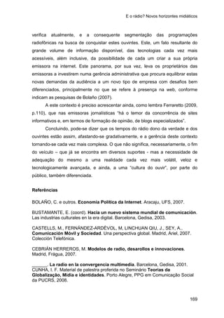 E o rádio? Novos horizontes midiáticos
169
verifica atualmente, e a consequente segmentação das programações
radiofônicas na busca de conquistar estes ouvintes. Este, um fato resultante do
grande volume de informação disponível, das tecnologias cada vez mais
acessíveis, além inclusive, da possibilidade de cada um criar a sua própria
emissora na internet. Este panorama, por sua vez, leva os proprietários das
emissoras a investirem numa gerência administrativa que procura equilibrar estas
novas demandas da audiência a um novo tipo de empresa com desafios bem
diferenciados, principalmente no que se refere à presença na web, conforme
indicam as pesquisas de Bolaño (2007).
A este contexto é preciso acrescentar ainda, como lembra Ferraretto (2009,
p.110), que nas emissoras jornalísticas “há o temor da concorrência de sites
informativos e, em termos de formação de opinião, de blogs especializados”.
Concluindo, pode-se dizer que os tempos do rádio dono da verdade e dos
ouvintes estão assim, afastando-se gradativamente, e a gerência deste contexto
tornando-se cada vez mais complexa. O que não significa, necessariamente, o fim
do veículo – que já se encontra em diversos suportes - mas a necessidade de
adequação do mesmo a uma realidade cada vez mais volátil, veloz e
tecnologicamente avançada, e ainda, a uma “cultura do ouvir”, por parte do
público, também diferenciada.
Referências
BOLAÑO, C. e outros. Economia Política da Internet. Aracaju, UFS, 2007.
BUSTAMANTE, E. (coord). Hacia un nuevo sistema mundial de comunicación.
Las industrias culturales en la era digital. Barcelona, Gedisa, 2003.
CASTELLS, M., FERNÁNDEZ-ARDÈVOL, M, LINCHUAN QIU, J., SEY, A..
Comunicación Móvil y Sociedad. Una perspectiva global. Madrid, Ariel, 2007.
Colección Telefónica.
CEBRIÁN HERREROS, M. Modelos de radio, desarollos e innovaciones.
Madrid, Frágua, 2007.
______. La radio en la convergencia multimedia. Barcelona, Gedisa, 2001.
CUNHA, I. F. Material de palestra proferida no Seminário Teorias da
Globalização, Mídia e identidades. Porto Alegre, PPG em Comunicação Social
da PUCRS, 2008.
 